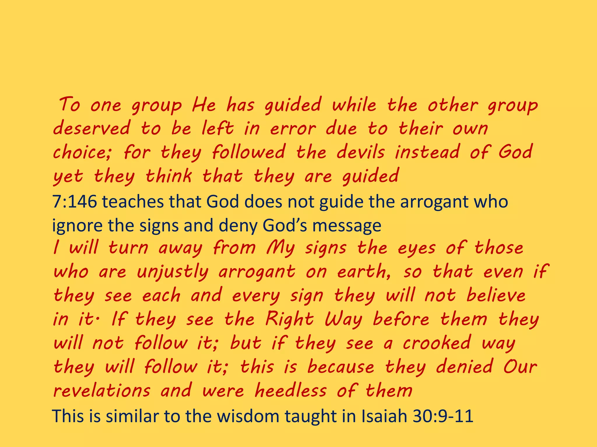 To one group He has guided while the other group
deserved to be left in error due to their own
choice; for they followed the devils instead of God
yet they think that they are guided
7:146 teaches that God does not guide the arrogant who
ignore the signs and deny God’s message
I will turn away from My signs the eyes of those
who are unjustly arrogant on earth, so that even if
they see each and every sign they will not believe
in it. If they see the Right Way before them they
will not follow it; but if they see a crooked way
they will follow it; this is because they denied Our
revelations and were heedless of them
This is similar to the wisdom taught in Isaiah 30:9-11
 