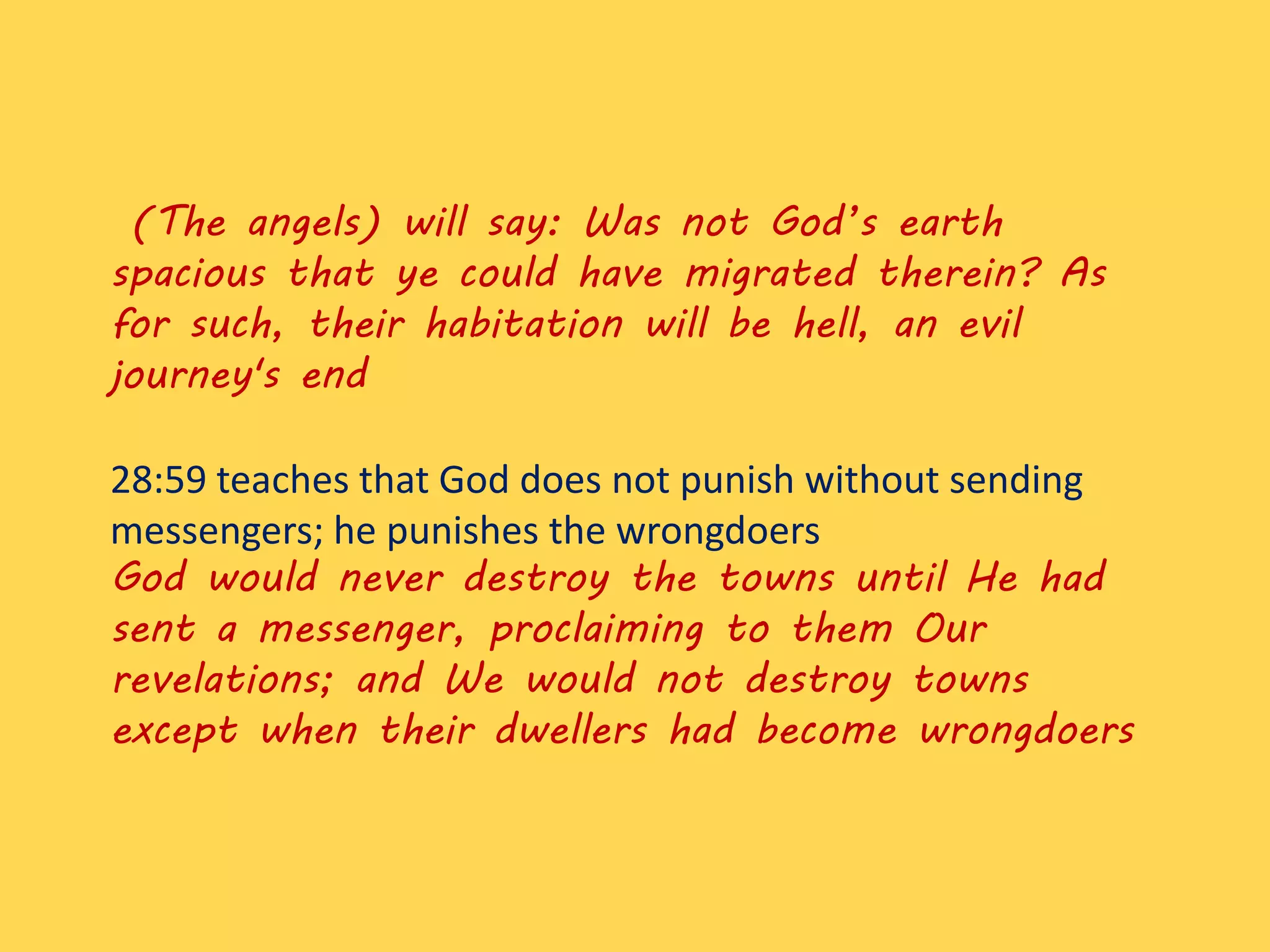 (The angels) will say: Was not God’s earth
spacious that ye could have migrated therein? As
for such, their habitation will be hell, an evil
journey's end
28:59 teaches that God does not punish without sending
messengers; he punishes the wrongdoers
God would never destroy the towns until He had
sent a messenger, proclaiming to them Our
revelations; and We would not destroy towns
except when their dwellers had become wrongdoers
 