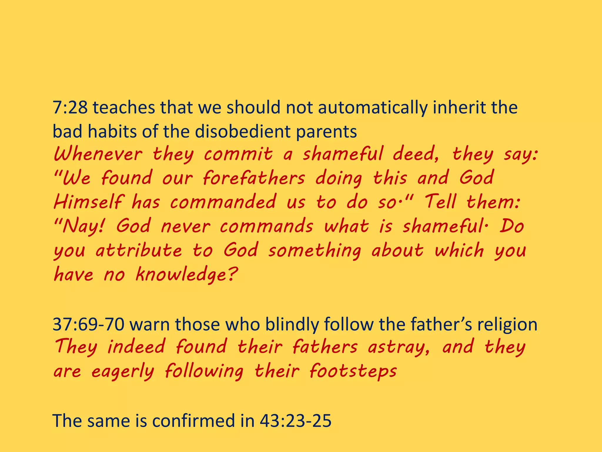 7:28 teaches that we should not automatically inherit the
bad habits of the disobedient parents
Whenever they commit a shameful deed, they say:
"We found our forefathers doing this and God
Himself has commanded us to do so." Tell them:
"Nay! God never commands what is shameful. Do
you attribute to God something about which you
have no knowledge?
37:69-70 warn those who blindly follow the father’s religion
They indeed found their fathers astray, and they
are eagerly following their footsteps
The same is confirmed in 43:23-25
 