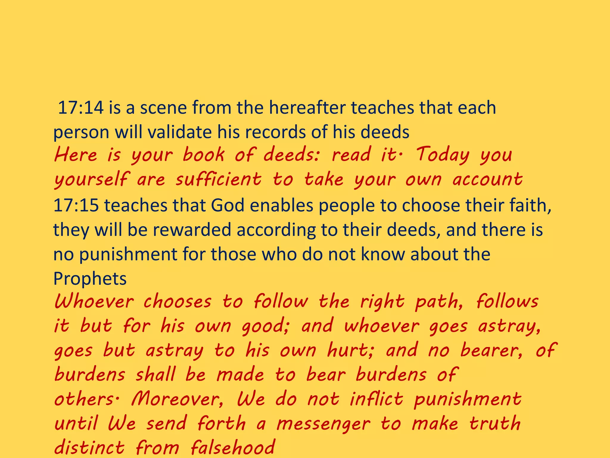 17:14 is a scene from the hereafter teaches that each
person will validate his records of his deeds
Here is your book of deeds: read it. Today you
yourself are sufficient to take your own account
17:15 teaches that God enables people to choose their faith,
they will be rewarded according to their deeds, and there is
no punishment for those who do not know about the
Prophets
Whoever chooses to follow the right path, follows
it but for his own good; and whoever goes astray,
goes but astray to his own hurt; and no bearer, of
burdens shall be made to bear burdens of
others. Moreover, We do not inflict punishment
until We send forth a messenger to make truth
distinct from falsehood
 