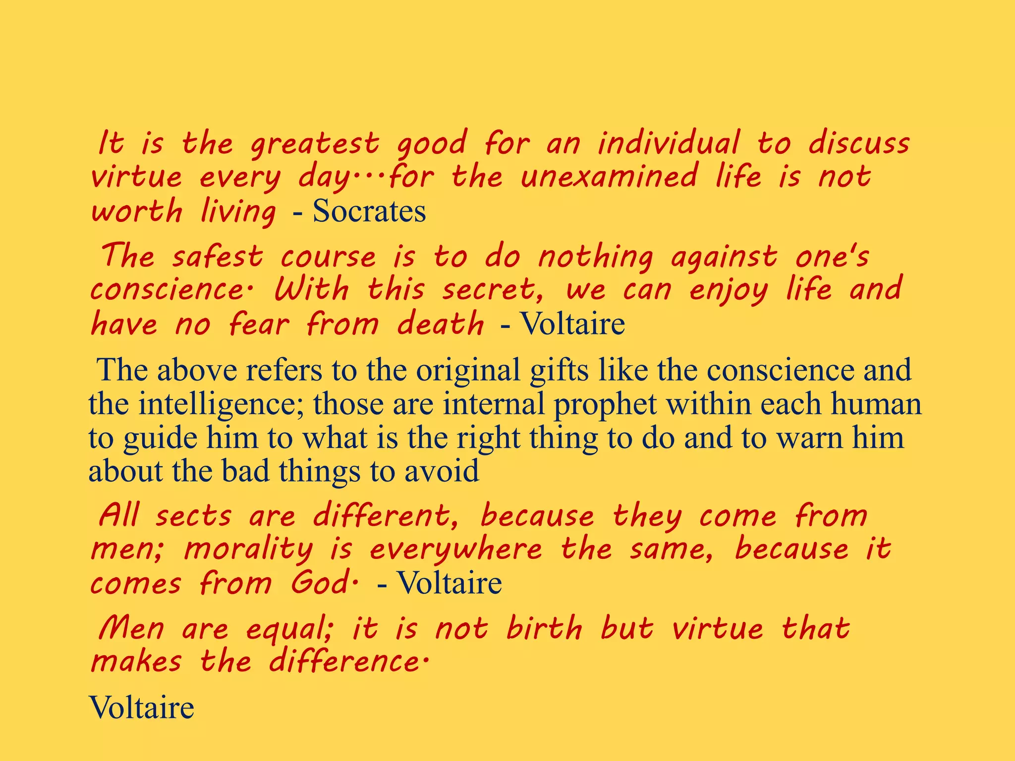 It is the greatest good for an individual to discuss
virtue every day...for the unexamined life is not
worth living - Socrates
The safest course is to do nothing against one's
conscience. With this secret, we can enjoy life and
have no fear from death - Voltaire
The above refers to the original gifts like the conscience and
the intelligence; those are internal prophet within each human
to guide him to what is the right thing to do and to warn him
about the bad things to avoid
All sects are different, because they come from
men; morality is everywhere the same, because it
comes from God. - Voltaire
Men are equal; it is not birth but virtue that
makes the difference.
Voltaire
 