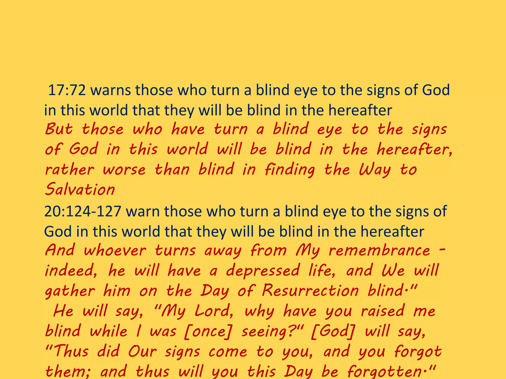 17:72 warns those who turn a blind eye to the signs of God
in this world that they will be blind in the hereafter
But those who have turn a blind eye to the signs
of God in this world will be blind in the hereafter,
rather worse than blind in finding the Way to
Salvation
20:124-127 warn those who turn a blind eye to the signs of
God in this world that they will be blind in the hereafter
And whoever turns away from My remembrance -
indeed, he will have a depressed life, and We will
gather him on the Day of Resurrection blind."
He will say, "My Lord, why have you raised me
blind while I was [once] seeing?" [God] will say,
"Thus did Our signs come to you, and you forgot
them; and thus will you this Day be forgotten."
 