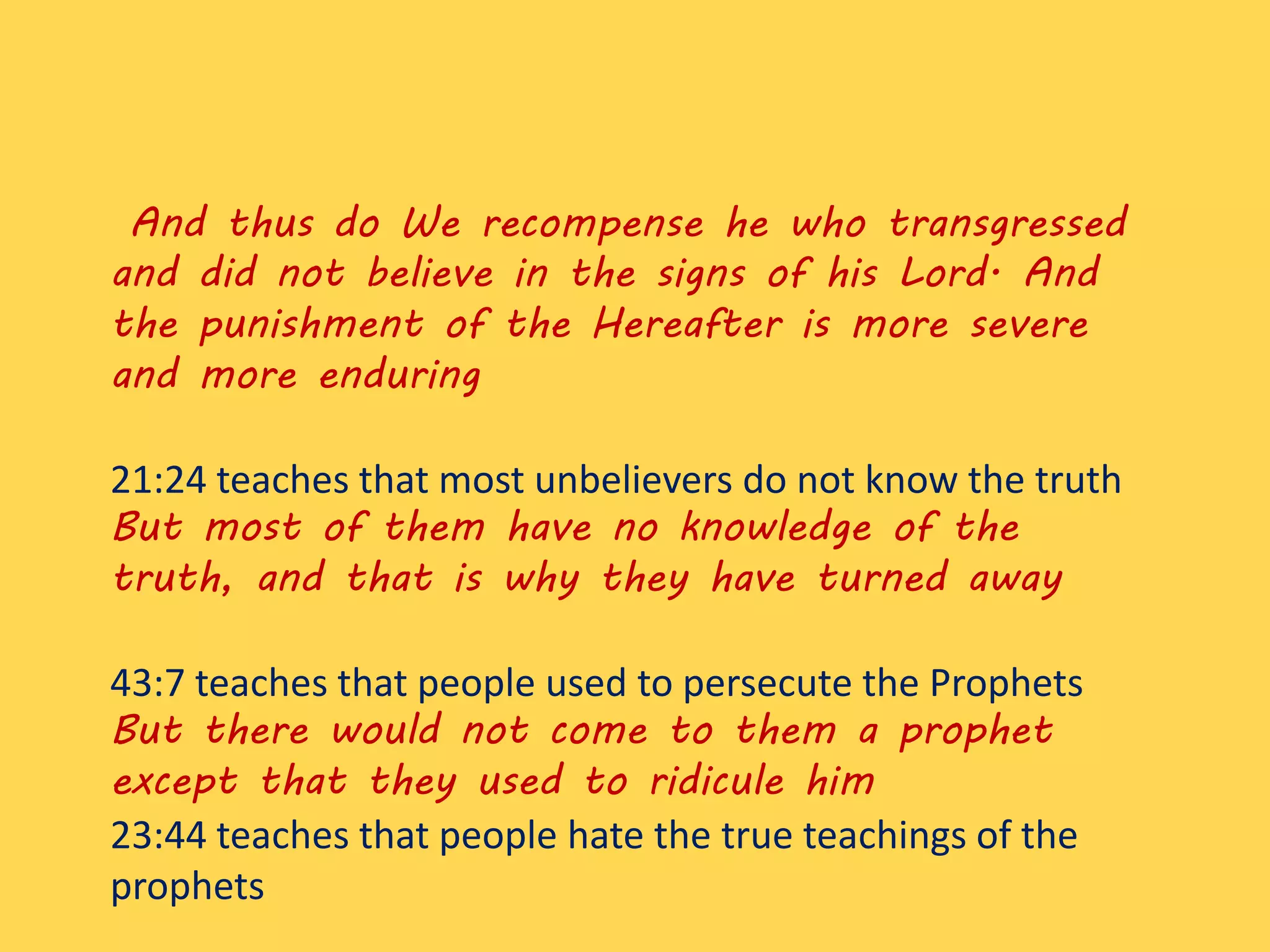 And thus do We recompense he who transgressed
and did not believe in the signs of his Lord. And
the punishment of the Hereafter is more severe
and more enduring
21:24 teaches that most unbelievers do not know the truth
But most of them have no knowledge of the
truth, and that is why they have turned away
43:7 teaches that people used to persecute the Prophets
But there would not come to them a prophet
except that they used to ridicule him
23:44 teaches that people hate the true teachings of the
prophets
 