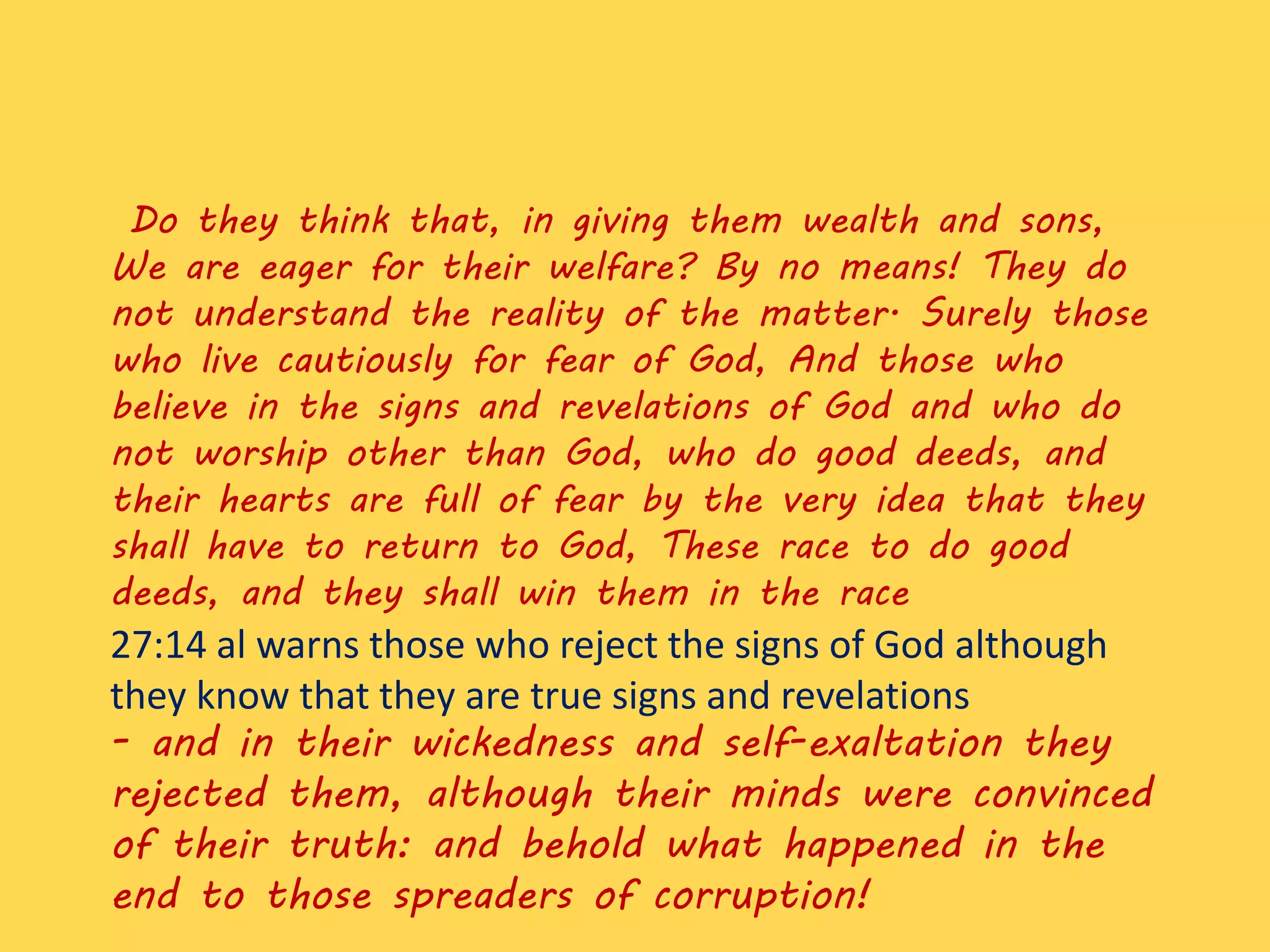Do they think that, in giving them wealth and sons,
We are eager for their welfare? By no means! They do
not understand the reality of the matter. Surely those
who live cautiously for fear of God, And those who
believe in the signs and revelations of God and who do
not worship other than God, who do good deeds, and
their hearts are full of fear by the very idea that they
shall have to return to God, These race to do good
deeds, and they shall win them in the race
27:14 al warns those who reject the signs of God although
they know that they are true signs and revelations
- and in their wickedness and self-exaltation they
rejected them, although their minds were convinced
of their truth: and behold what happened in the
end to those spreaders of corruption!
 