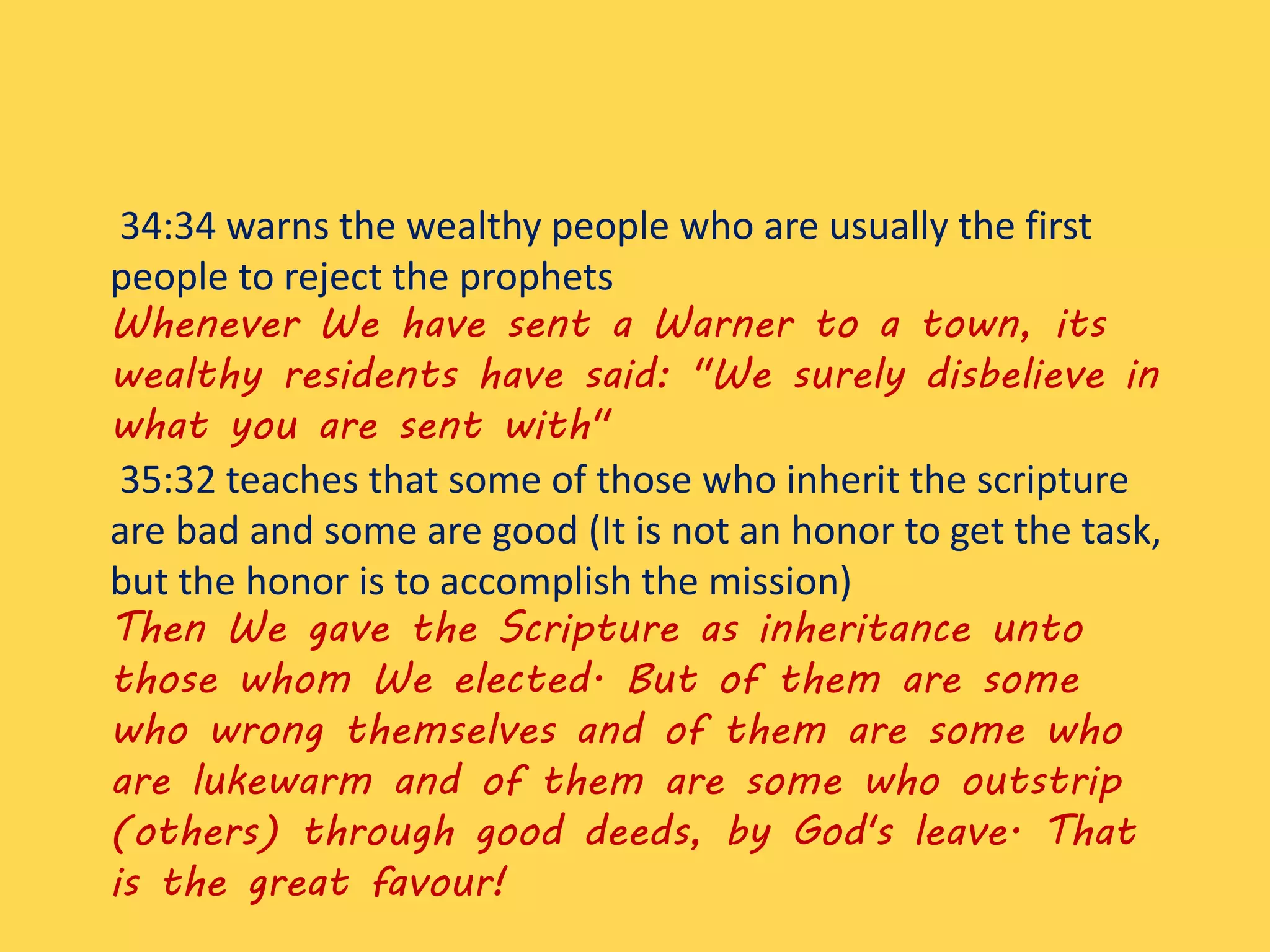 34:34 warns the wealthy people who are usually the first
people to reject the prophets
Whenever We have sent a Warner to a town, its
wealthy residents have said: "We surely disbelieve in
what you are sent with"
35:32 teaches that some of those who inherit the scripture
are bad and some are good (It is not an honor to get the task,
but the honor is to accomplish the mission)
Then We gave the Scripture as inheritance unto
those whom We elected. But of them are some
who wrong themselves and of them are some who
are lukewarm and of them are some who outstrip
(others) through good deeds, by God's leave. That
is the great favour!
 