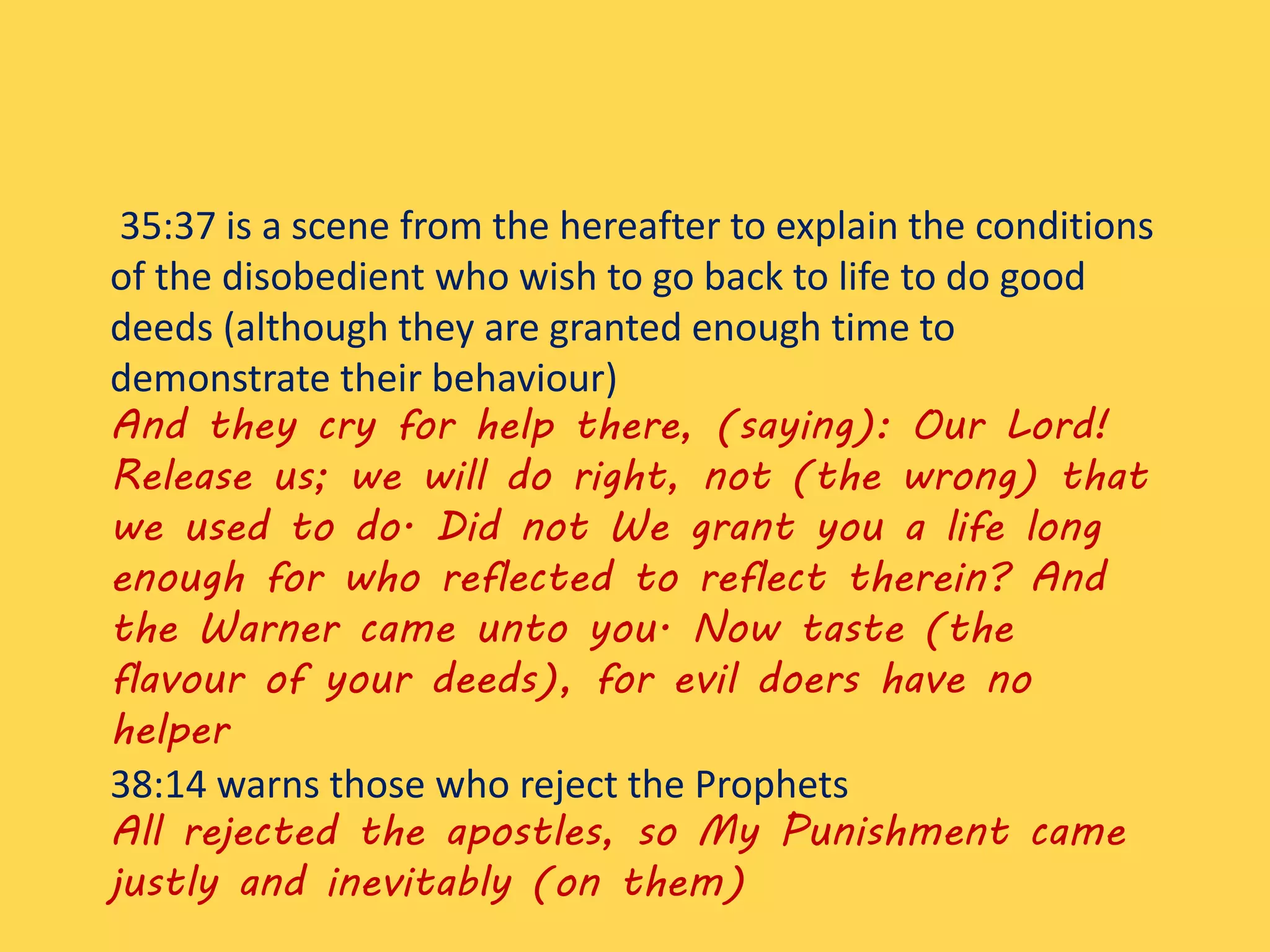 35:37 is a scene from the hereafter to explain the conditions
of the disobedient who wish to go back to life to do good
deeds (although they are granted enough time to
demonstrate their behaviour)
And they cry for help there, (saying): Our Lord!
Release us; we will do right, not (the wrong) that
we used to do. Did not We grant you a life long
enough for who reflected to reflect therein? And
the Warner came unto you. Now taste (the
flavour of your deeds), for evil doers have no
helper
38:14 warns those who reject the Prophets
All rejected the apostles, so My Punishment came
justly and inevitably (on them)
 