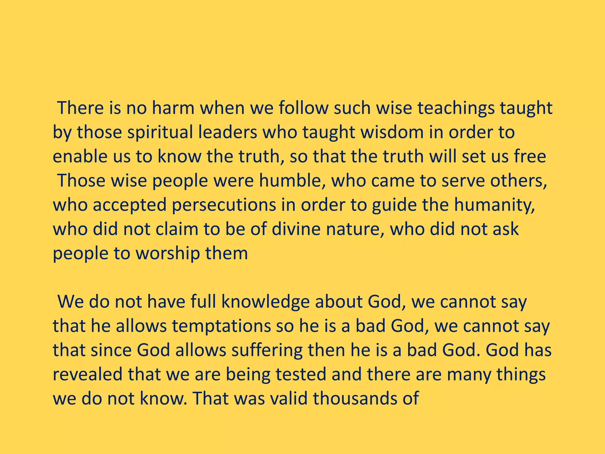 There is no harm when we follow such wise teachings taught
by those spiritual leaders who taught wisdom in order to
enable us to know the truth, so that the truth will set us free
Those wise people were humble, who came to serve others,
who accepted persecutions in order to guide the humanity,
who did not claim to be of divine nature, who did not ask
people to worship them
We do not have full knowledge about God, we cannot say
that he allows temptations so he is a bad God, we cannot say
that since God allows suffering then he is a bad God. God has
revealed that we are being tested and there are many things
we do not know. That was valid thousands of
 