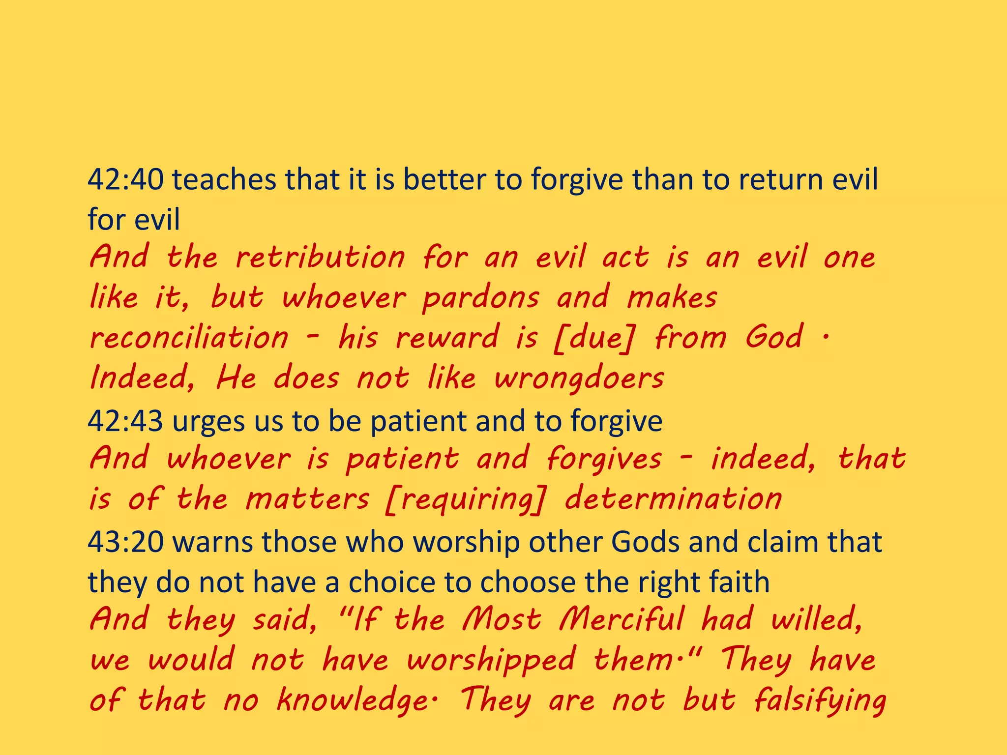 42:40 teaches that it is better to forgive than to return evil
for evil
And the retribution for an evil act is an evil one
like it, but whoever pardons and makes
reconciliation - his reward is [due] from God .
Indeed, He does not like wrongdoers
42:43 urges us to be patient and to forgive
And whoever is patient and forgives - indeed, that
is of the matters [requiring] determination
43:20 warns those who worship other Gods and claim that
they do not have a choice to choose the right faith
And they said, "If the Most Merciful had willed,
we would not have worshipped them." They have
of that no knowledge. They are not but falsifying
 
