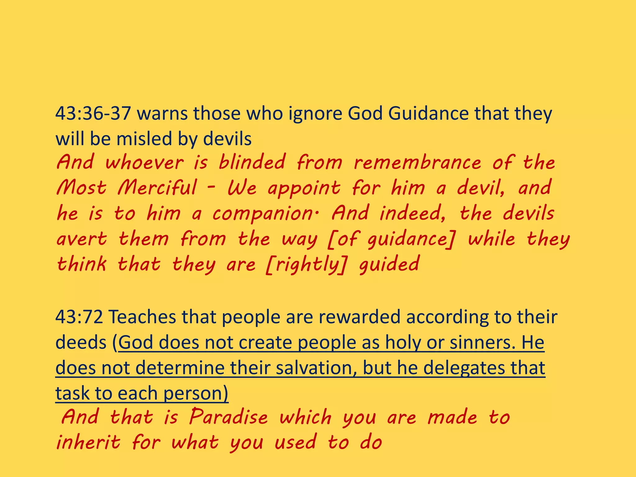 43:36-37 warns those who ignore God Guidance that they
will be misled by devils
And whoever is blinded from remembrance of the
Most Merciful - We appoint for him a devil, and
he is to him a companion. And indeed, the devils
avert them from the way [of guidance] while they
think that they are [rightly] guided
43:72 Teaches that people are rewarded according to their
deeds (God does not create people as holy or sinners. He
does not determine their salvation, but he delegates that
task to each person)
And that is Paradise which you are made to
inherit for what you used to do
 