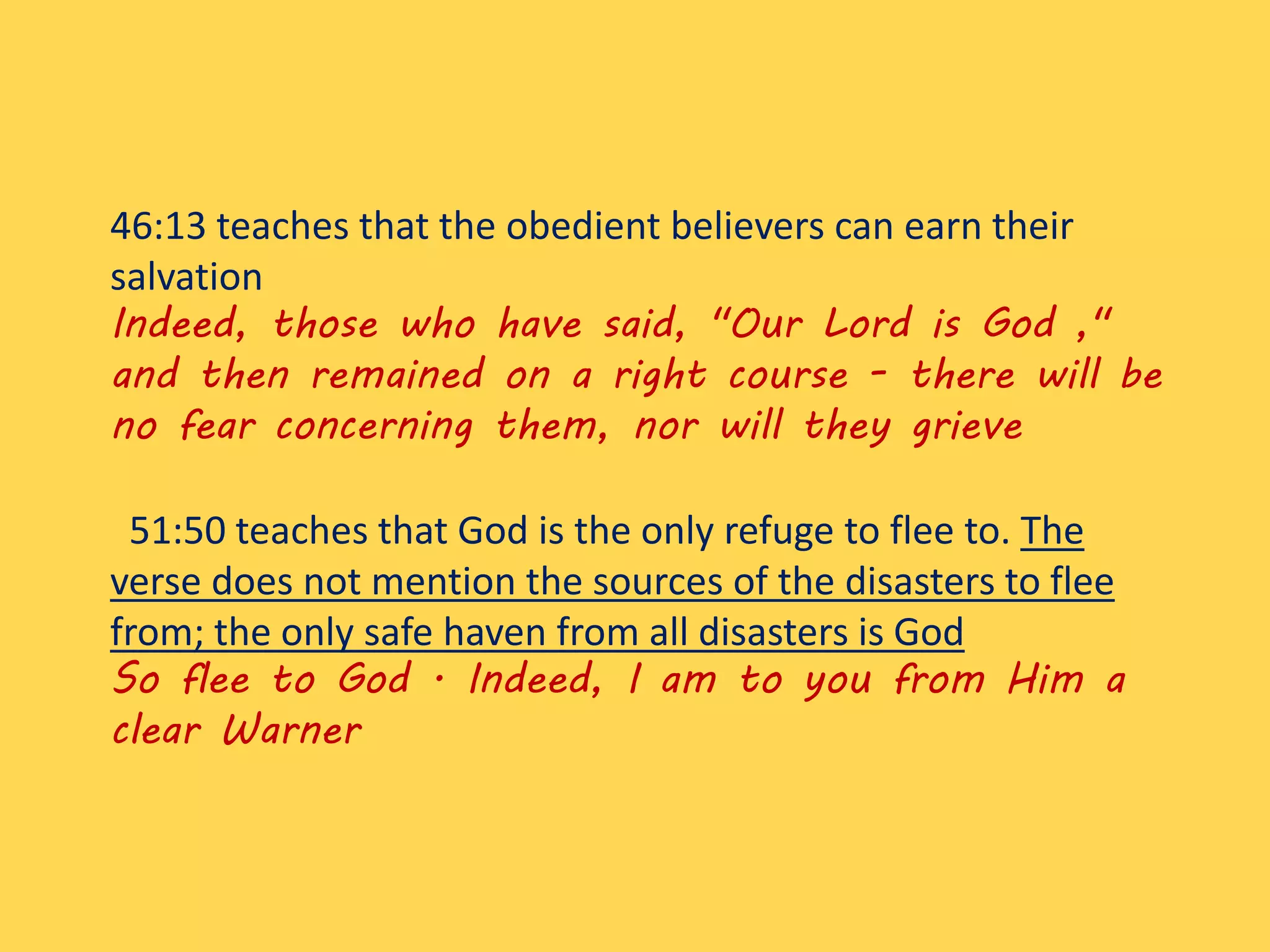 46:13 teaches that the obedient believers can earn their
salvation
Indeed, those who have said, "Our Lord is God ,"
and then remained on a right course - there will be
no fear concerning them, nor will they grieve
51:50 teaches that God is the only refuge to flee to. The
verse does not mention the sources of the disasters to flee
from; the only safe haven from all disasters is God
So flee to God . Indeed, I am to you from Him a
clear Warner
 