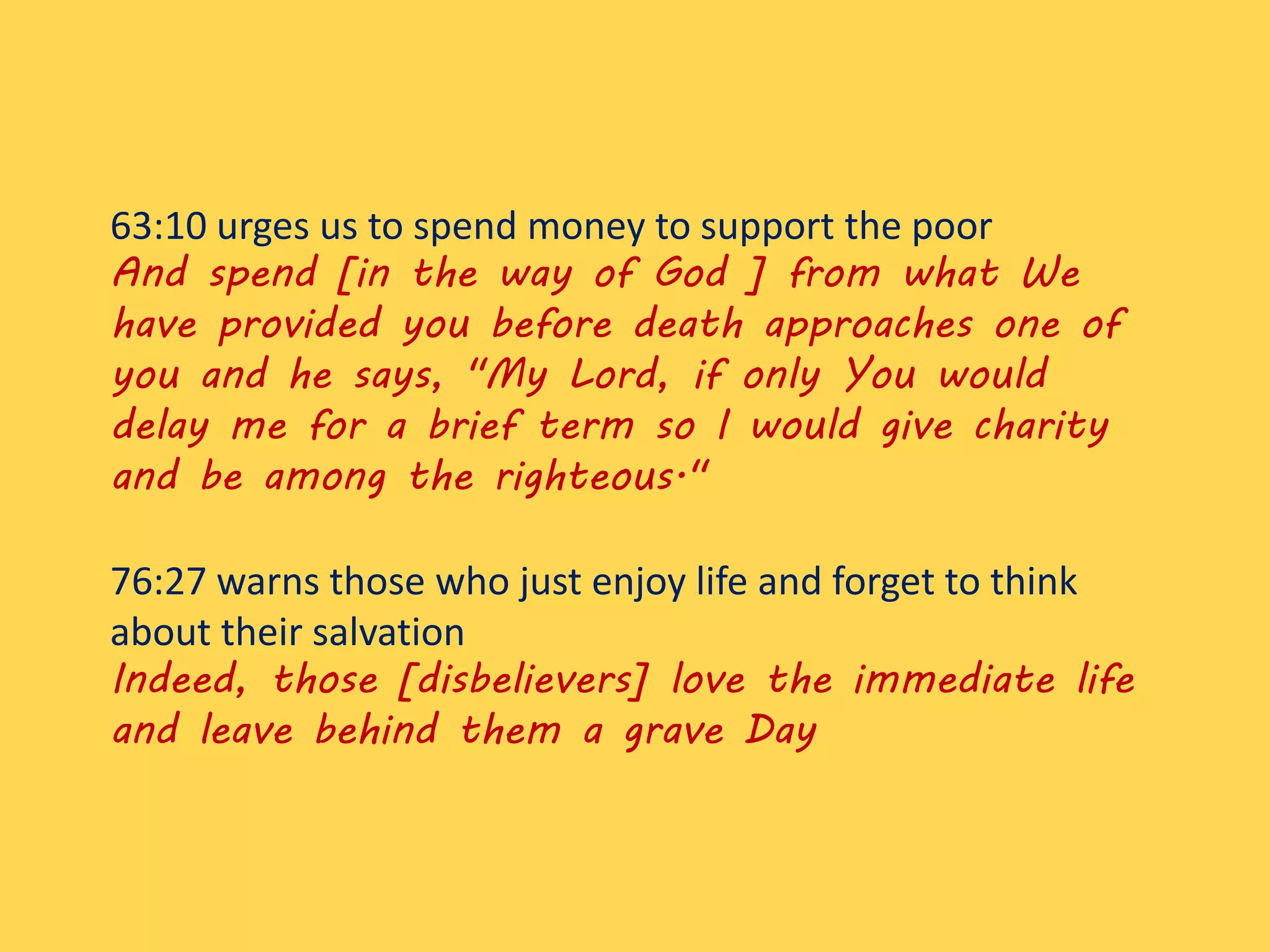 63:10 urges us to spend money to support the poor
And spend [in the way of God ] from what We
have provided you before death approaches one of
you and he says, "My Lord, if only You would
delay me for a brief term so I would give charity
and be among the righteous."
76:27 warns those who just enjoy life and forget to think
about their salvation
Indeed, those [disbelievers] love the immediate life
and leave behind them a grave Day
 
