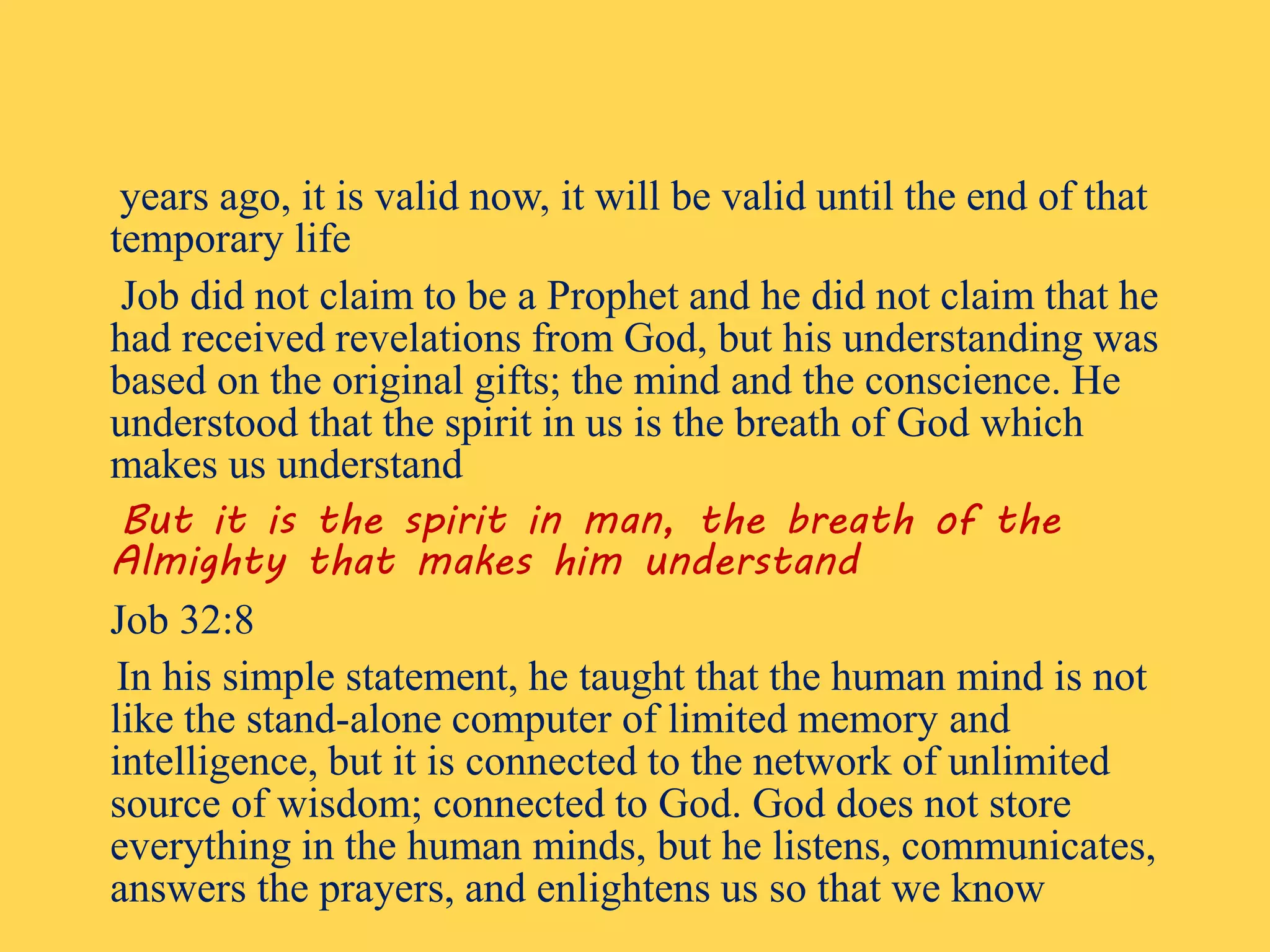 years ago, it is valid now, it will be valid until the end of that
temporary life
Job did not claim to be a Prophet and he did not claim that he
had received revelations from God, but his understanding was
based on the original gifts; the mind and the conscience. He
understood that the spirit in us is the breath of God which
makes us understand
But it is the spirit in man, the breath of the
Almighty that makes him understand
Job 32:8
In his simple statement, he taught that the human mind is not
like the stand-alone computer of limited memory and
intelligence, but it is connected to the network of unlimited
source of wisdom; connected to God. God does not store
everything in the human minds, but he listens, communicates,
answers the prayers, and enlightens us so that we know
 