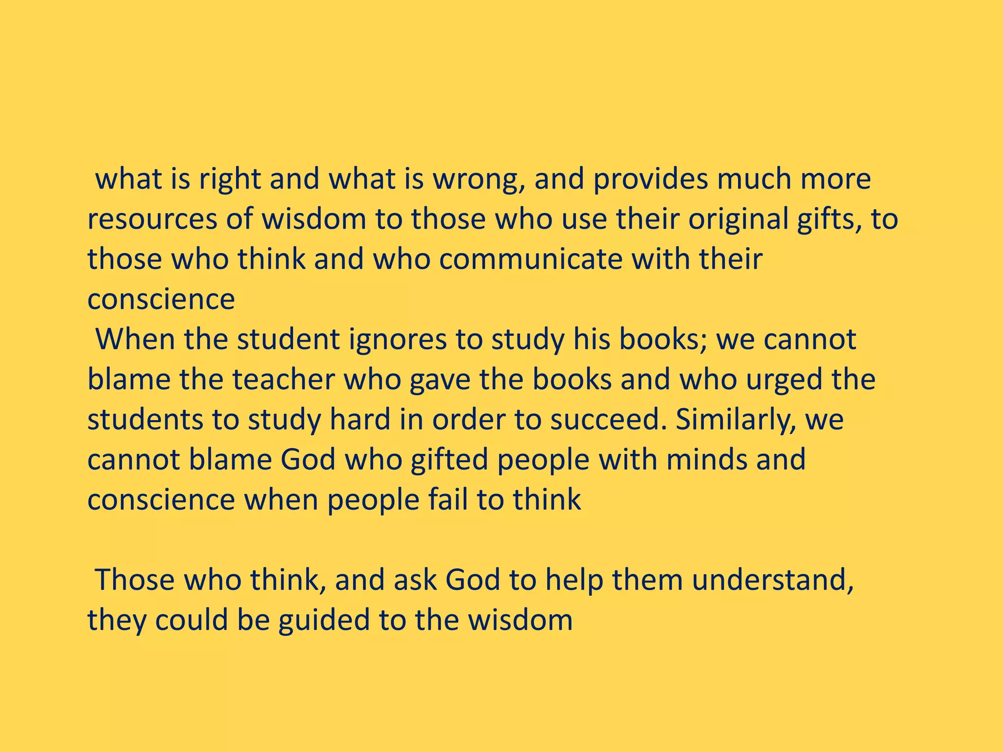 what is right and what is wrong, and provides much more
resources of wisdom to those who use their original gifts, to
those who think and who communicate with their
conscience
When the student ignores to study his books; we cannot
blame the teacher who gave the books and who urged the
students to study hard in order to succeed. Similarly, we
cannot blame God who gifted people with minds and
conscience when people fail to think
Those who think, and ask God to help them understand,
they could be guided to the wisdom
 