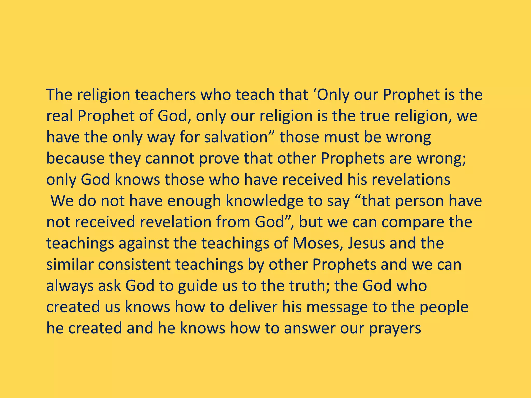 The religion teachers who teach that ‘Only our Prophet is the
real Prophet of God, only our religion is the true religion, we
have the only way for salvation” those must be wrong
because they cannot prove that other Prophets are wrong;
only God knows those who have received his revelations
We do not have enough knowledge to say “that person have
not received revelation from God”, but we can compare the
teachings against the teachings of Moses, Jesus and the
similar consistent teachings by other Prophets and we can
always ask God to guide us to the truth; the God who
created us knows how to deliver his message to the people
he created and he knows how to answer our prayers
 