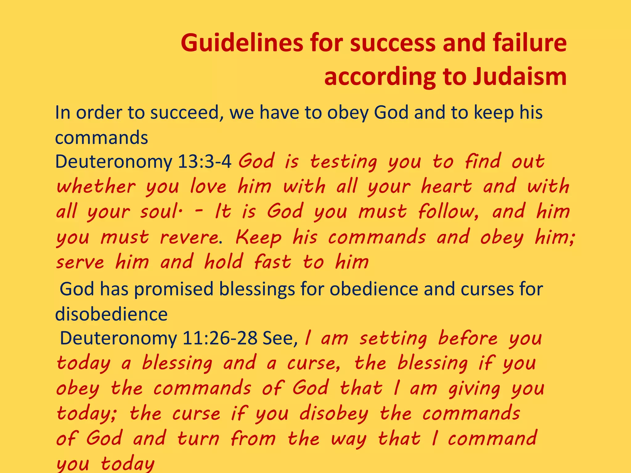 Guidelines for success and failure
according to Judaism
In order to succeed, we have to obey God and to keep his
commands
Deuteronomy 13:3-4 God is testing you to find out
whether you love him with all your heart and with
all your soul. - It is God you must follow, and him
you must revere. Keep his commands and obey him;
serve him and hold fast to him
God has promised blessings for obedience and curses for
disobedience
Deuteronomy 11:26-28 See, I am setting before you
today a blessing and a curse, the blessing if you
obey the commands of God that I am giving you
today; the curse if you disobey the commands
of God and turn from the way that I command
you today
 