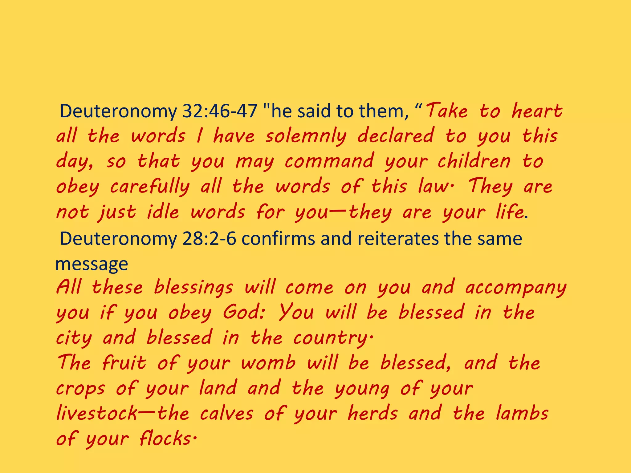 Deuteronomy 32:46-47 "he said to them, “Take to heart
all the words I have solemnly declared to you this
day, so that you may command your children to
obey carefully all the words of this law. They are
not just idle words for you—they are your life.
Deuteronomy 28:2-6 confirms and reiterates the same
message
All these blessings will come on you and accompany
you if you obey God: You will be blessed in the
city and blessed in the country.
The fruit of your womb will be blessed, and the
crops of your land and the young of your
livestock—the calves of your herds and the lambs
of your flocks.
 