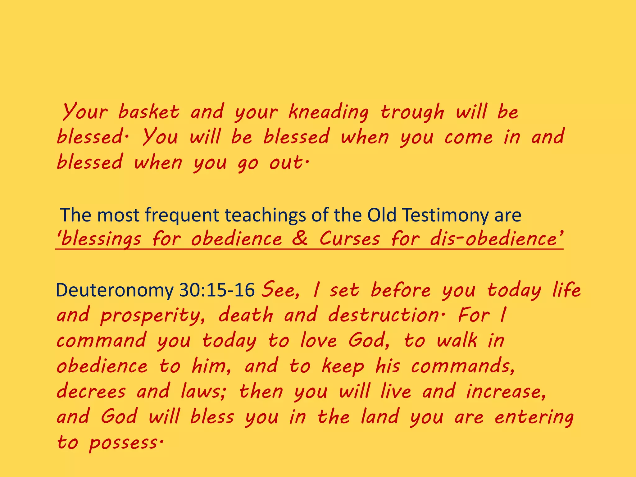 Your basket and your kneading trough will be
blessed. You will be blessed when you come in and
blessed when you go out.
The most frequent teachings of the Old Testimony are
'blessings for obedience & Curses for dis-obedience’
Deuteronomy 30:15-16 See, I set before you today life
and prosperity, death and destruction. For I
command you today to love God, to walk in
obedience to him, and to keep his commands,
decrees and laws; then you will live and increase,
and God will bless you in the land you are entering
to possess.
 