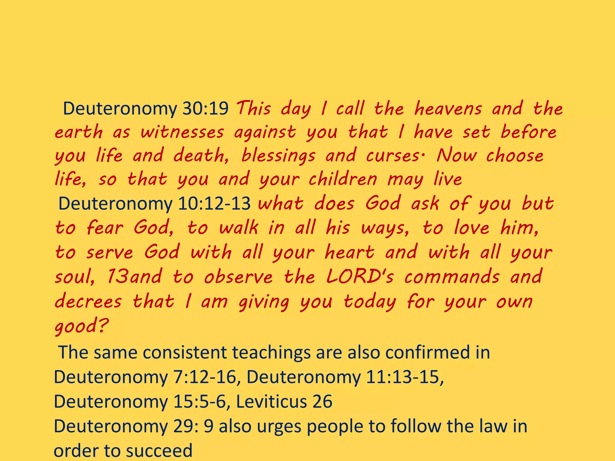 Deuteronomy 30:19 This day I call the heavens and the
earth as witnesses against you that I have set before
you life and death, blessings and curses. Now choose
life, so that you and your children may live
Deuteronomy 10:12-13 what does God ask of you but
to fear God, to walk in all his ways, to love him,
to serve God with all your heart and with all your
soul, 13and to observe the LORD's commands and
decrees that I am giving you today for your own
good?
The same consistent teachings are also confirmed in
Deuteronomy 7:12-16, Deuteronomy 11:13-15,
Deuteronomy 15:5-6, Leviticus 26
Deuteronomy 29: 9 also urges people to follow the law in
order to succeed
 