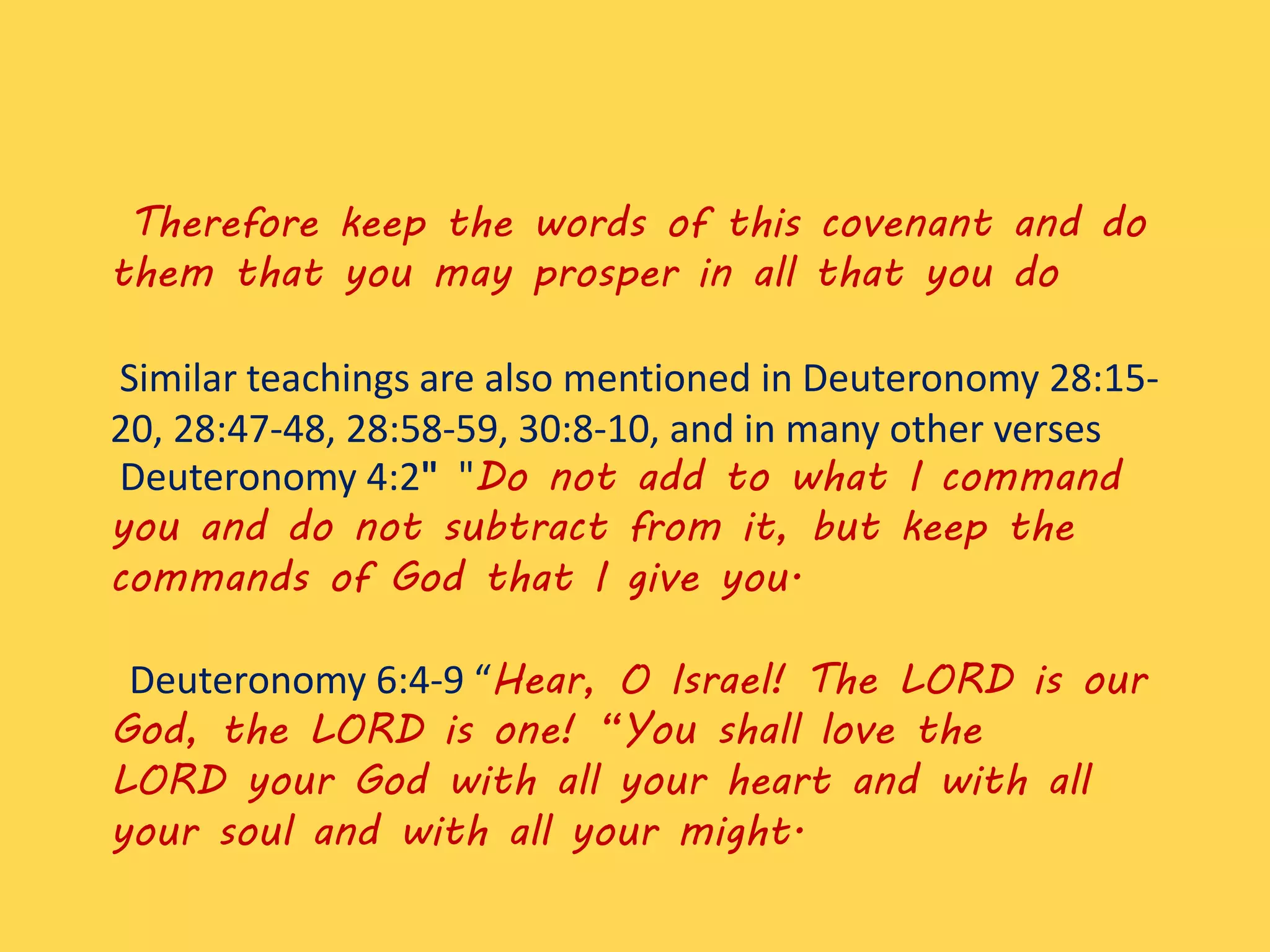 Therefore keep the words of this covenant and do
them that you may prosper in all that you do
Similar teachings are also mentioned in Deuteronomy 28:15-
20, 28:47-48, 28:58-59, 30:8-10, and in many other verses
Deuteronomy 4:2" "Do not add to what I command
you and do not subtract from it, but keep the
commands of God that I give you.
Deuteronomy 6:4-9 “Hear, O Israel! The LORD is our
God, the LORD is one! “You shall love the
LORD your God with all your heart and with all
your soul and with all your might.
 