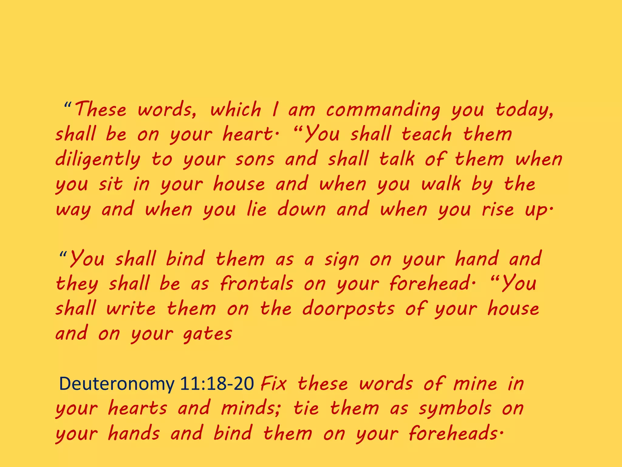 “These words, which I am commanding you today,
shall be on your heart. “You shall teach them
diligently to your sons and shall talk of them when
you sit in your house and when you walk by the
way and when you lie down and when you rise up.
“You shall bind them as a sign on your hand and
they shall be as frontals on your forehead. “You
shall write them on the doorposts of your house
and on your gates
Deuteronomy 11:18-20 Fix these words of mine in
your hearts and minds; tie them as symbols on
your hands and bind them on your foreheads.
 