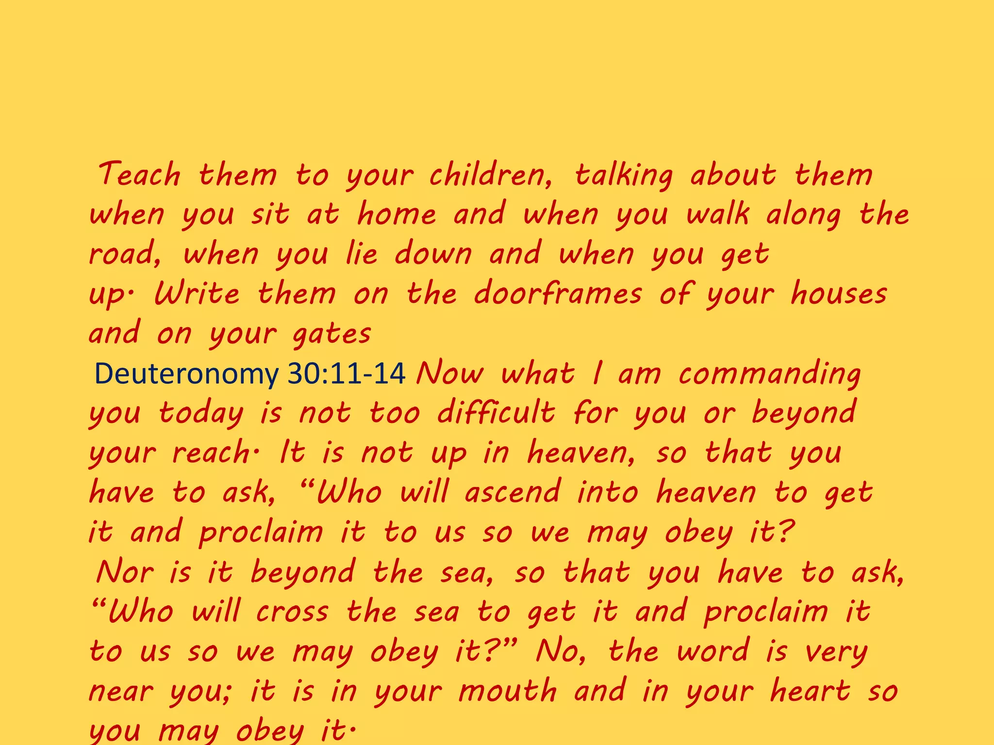 Teach them to your children, talking about them
when you sit at home and when you walk along the
road, when you lie down and when you get
up. Write them on the doorframes of your houses
and on your gates
Deuteronomy 30:11-14 Now what I am commanding
you today is not too difficult for you or beyond
your reach. It is not up in heaven, so that you
have to ask, “Who will ascend into heaven to get
it and proclaim it to us so we may obey it?
Nor is it beyond the sea, so that you have to ask,
“Who will cross the sea to get it and proclaim it
to us so we may obey it?” No, the word is very
near you; it is in your mouth and in your heart so
you may obey it.
 