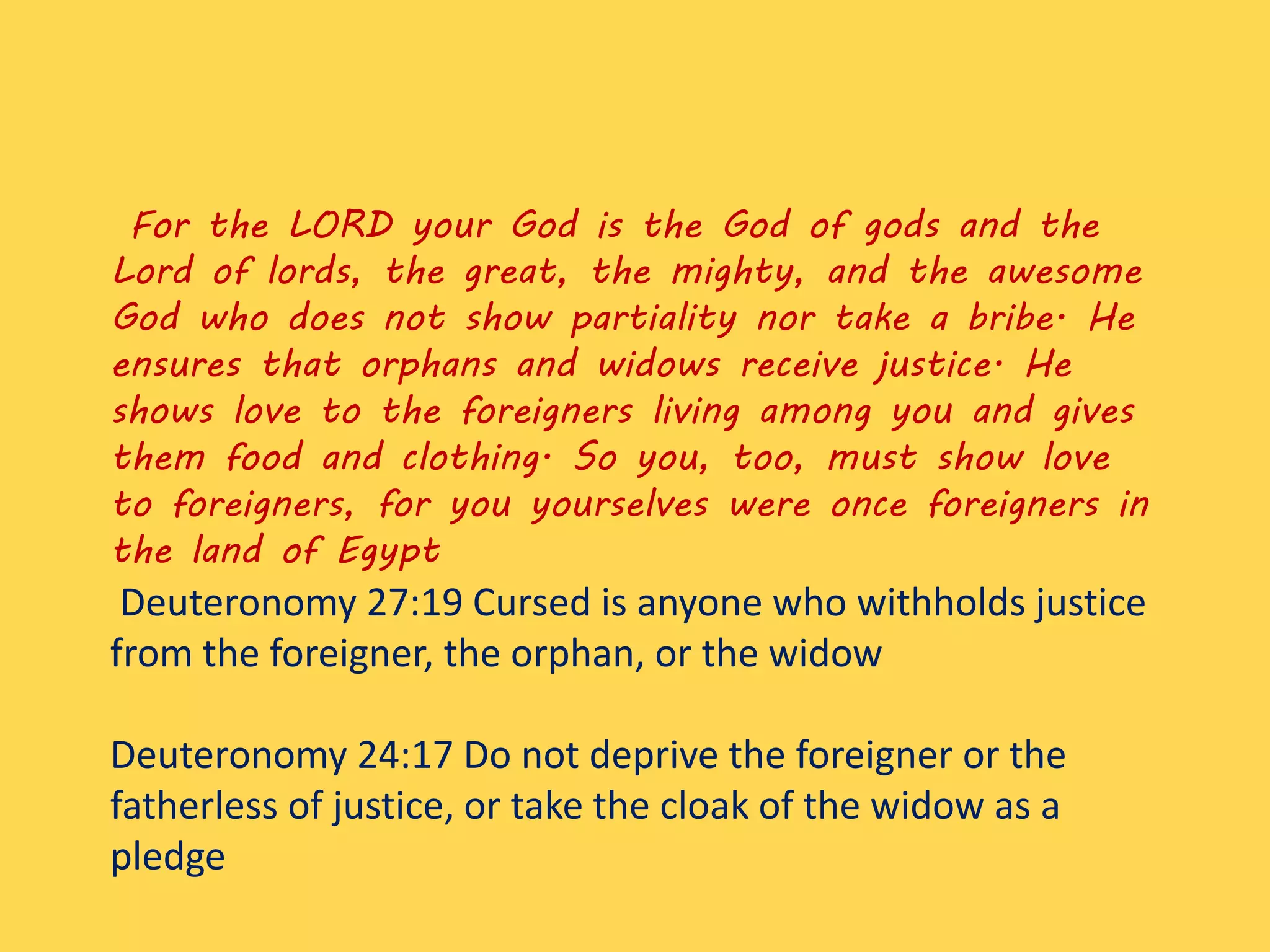 For the LORD your God is the God of gods and the
Lord of lords, the great, the mighty, and the awesome
God who does not show partiality nor take a bribe. He
ensures that orphans and widows receive justice. He
shows love to the foreigners living among you and gives
them food and clothing. So you, too, must show love
to foreigners, for you yourselves were once foreigners in
the land of Egypt
Deuteronomy 27:19 Cursed is anyone who withholds justice
from the foreigner, the orphan, or the widow
Deuteronomy 24:17 Do not deprive the foreigner or the
fatherless of justice, or take the cloak of the widow as a
pledge
 