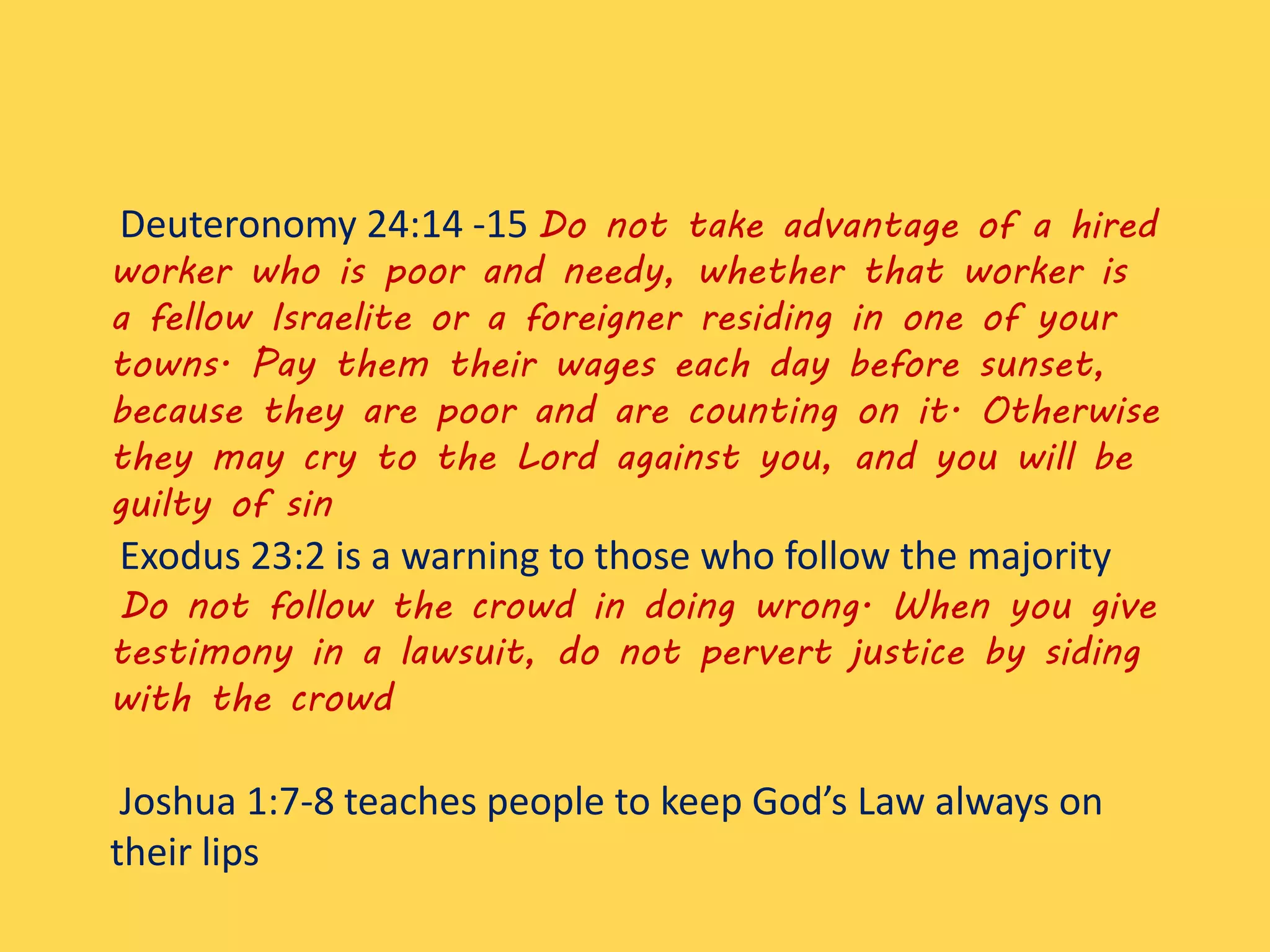 Deuteronomy 24:14 -15 Do not take advantage of a hired
worker who is poor and needy, whether that worker is
a fellow Israelite or a foreigner residing in one of your
towns. Pay them their wages each day before sunset,
because they are poor and are counting on it. Otherwise
they may cry to the Lord against you, and you will be
guilty of sin
Exodus 23:2 is a warning to those who follow the majority
Do not follow the crowd in doing wrong. When you give
testimony in a lawsuit, do not pervert justice by siding
with the crowd
Joshua 1:7-8 teaches people to keep God’s Law always on
their lips
 