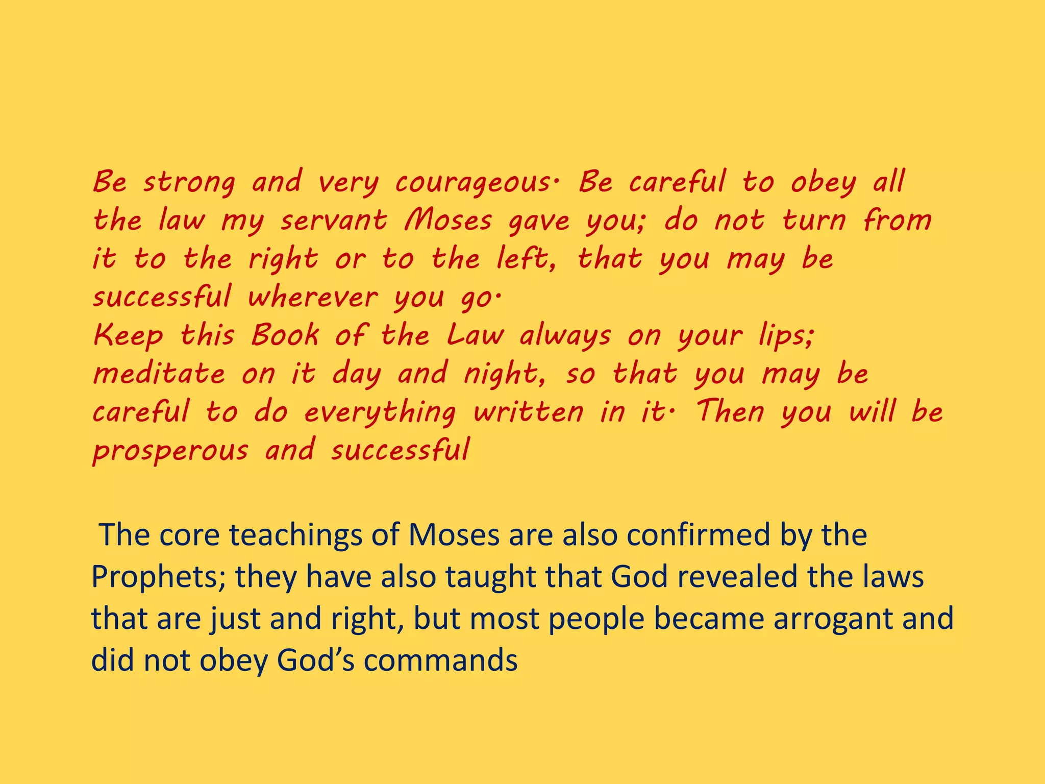 Be strong and very courageous. Be careful to obey all
the law my servant Moses gave you; do not turn from
it to the right or to the left, that you may be
successful wherever you go.
Keep this Book of the Law always on your lips;
meditate on it day and night, so that you may be
careful to do everything written in it. Then you will be
prosperous and successful
The core teachings of Moses are also confirmed by the
Prophets; they have also taught that God revealed the laws
that are just and right, but most people became arrogant and
did not obey God’s commands
 