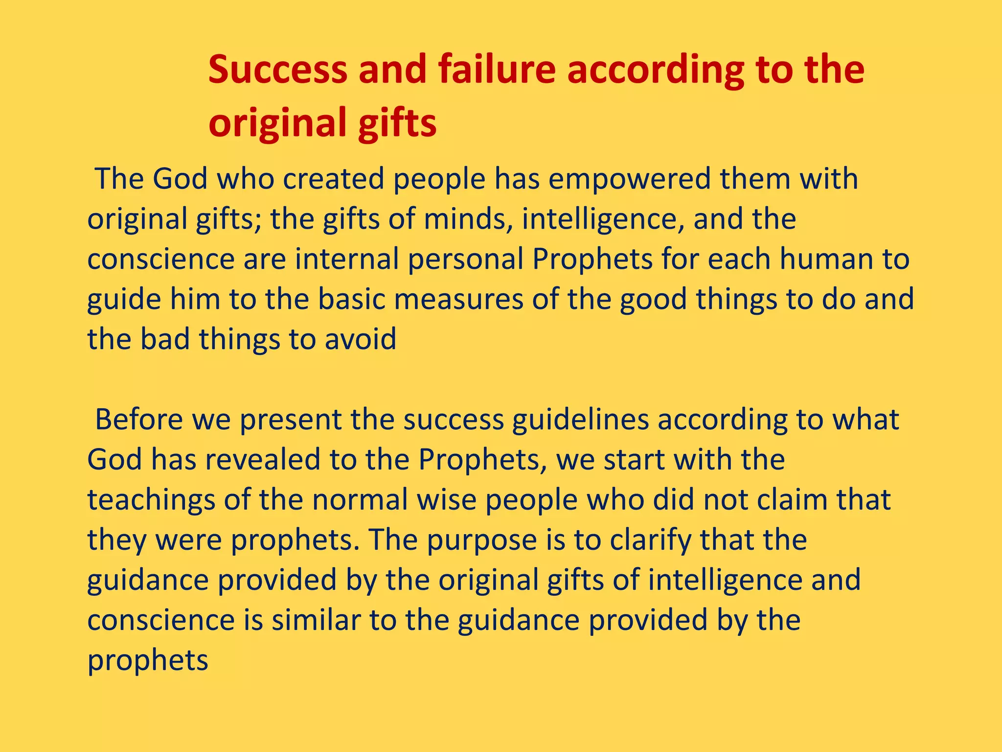 Success and failure according to the
original gifts
The God who created people has empowered them with
original gifts; the gifts of minds, intelligence, and the
conscience are internal personal Prophets for each human to
guide him to the basic measures of the good things to do and
the bad things to avoid
Before we present the success guidelines according to what
God has revealed to the Prophets, we start with the
teachings of the normal wise people who did not claim that
they were prophets. The purpose is to clarify that the
guidance provided by the original gifts of intelligence and
conscience is similar to the guidance provided by the
prophets
 