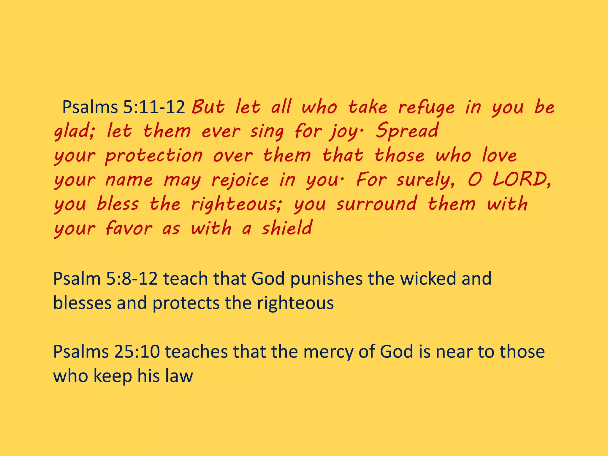 Psalms 5:11-12 But let all who take refuge in you be
glad; let them ever sing for joy. Spread
your protection over them that those who love
your name may rejoice in you. For surely, O LORD,
you bless the righteous; you surround them with
your favor as with a shield
Psalm 5:8-12 teach that God punishes the wicked and
blesses and protects the righteous
Psalms 25:10 teaches that the mercy of God is near to those
who keep his law
 