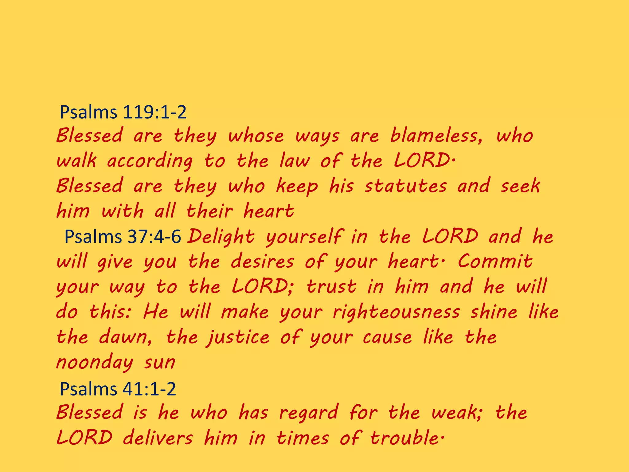 Psalms 119:1-2
Blessed are they whose ways are blameless, who
walk according to the law of the LORD.
Blessed are they who keep his statutes and seek
him with all their heart
Psalms 37:4-6 Delight yourself in the LORD and he
will give you the desires of your heart. Commit
your way to the LORD; trust in him and he will
do this: He will make your righteousness shine like
the dawn, the justice of your cause like the
noonday sun
Psalms 41:1-2
Blessed is he who has regard for the weak; the
LORD delivers him in times of trouble.
 