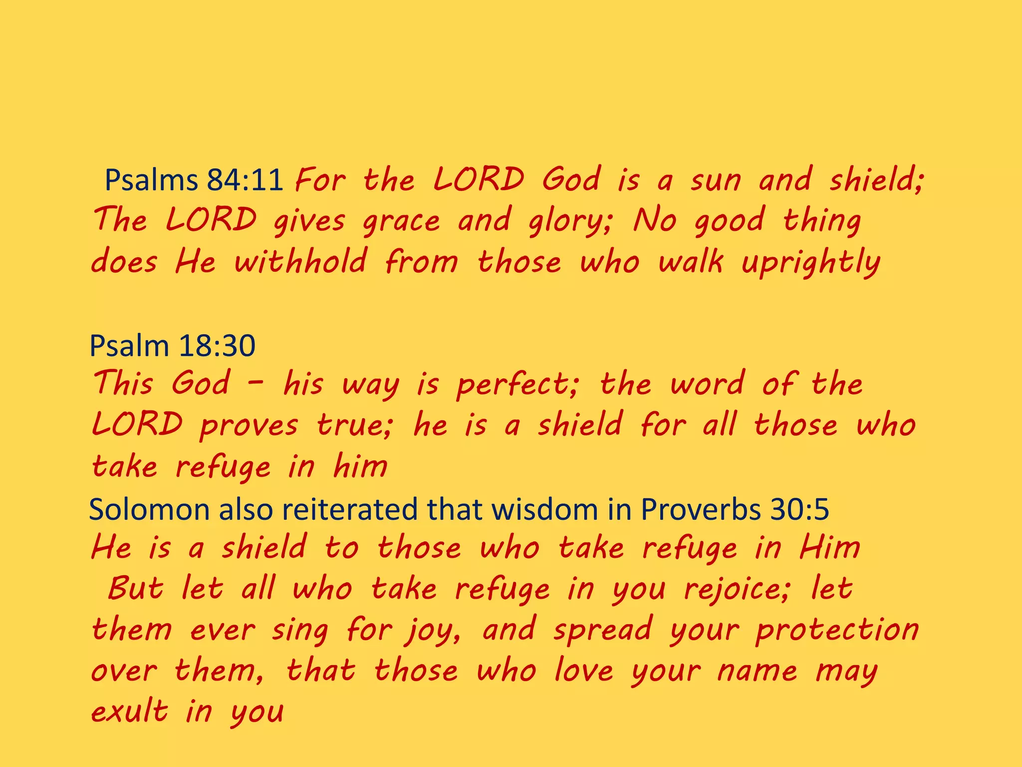 Psalms 84:11 For the LORD God is a sun and shield;
The LORD gives grace and glory; No good thing
does He withhold from those who walk uprightly
Psalm 18:30
This God – his way is perfect; the word of the
LORD proves true; he is a shield for all those who
take refuge in him
Solomon also reiterated that wisdom in Proverbs 30:5
He is a shield to those who take refuge in Him
But let all who take refuge in you rejoice; let
them ever sing for joy, and spread your protection
over them, that those who love your name may
exult in you
 