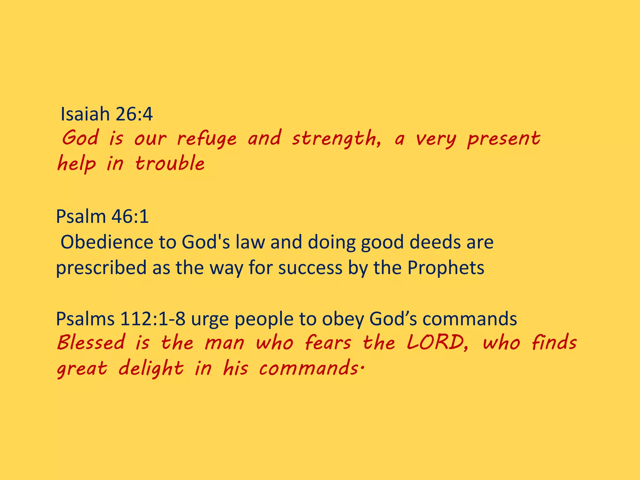 Isaiah 26:4
God is our refuge and strength, a very present
help in trouble
Psalm 46:1
Obedience to God's law and doing good deeds are
prescribed as the way for success by the Prophets
Psalms 112:1-8 urge people to obey God’s commands
Blessed is the man who fears the LORD, who finds
great delight in his commands.
 