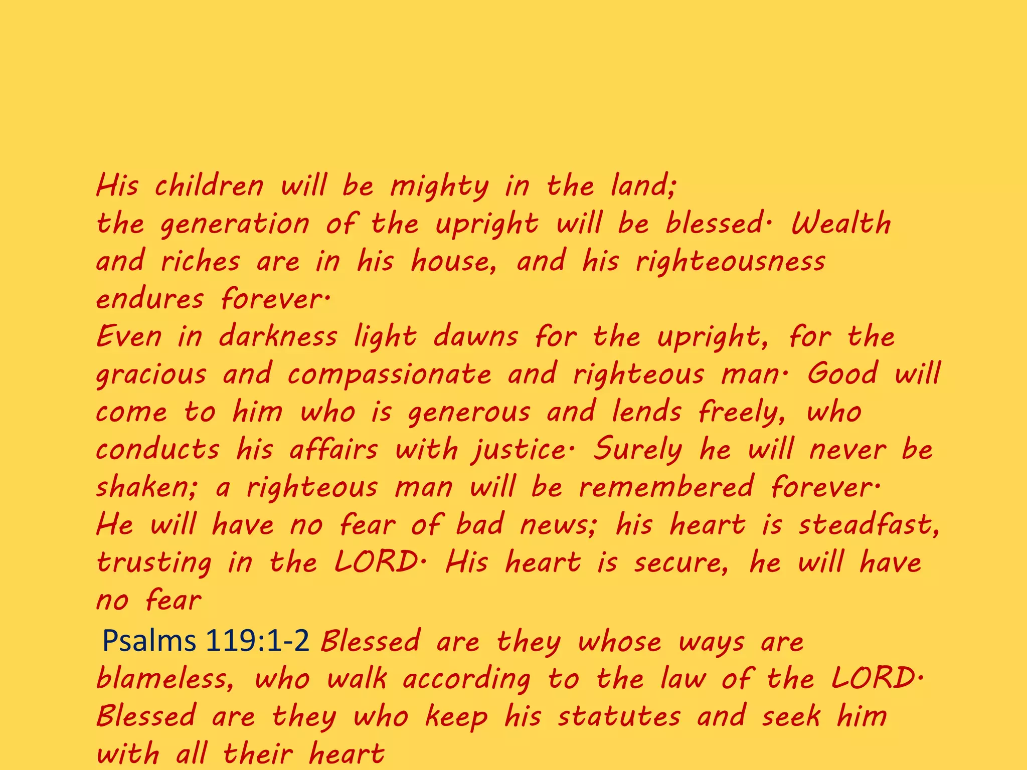 His children will be mighty in the land;
the generation of the upright will be blessed. Wealth
and riches are in his house, and his righteousness
endures forever.
Even in darkness light dawns for the upright, for the
gracious and compassionate and righteous man. Good will
come to him who is generous and lends freely, who
conducts his affairs with justice. Surely he will never be
shaken; a righteous man will be remembered forever.
He will have no fear of bad news; his heart is steadfast,
trusting in the LORD. His heart is secure, he will have
no fear
Psalms 119:1-2 Blessed are they whose ways are
blameless, who walk according to the law of the LORD.
Blessed are they who keep his statutes and seek him
with all their heart
 