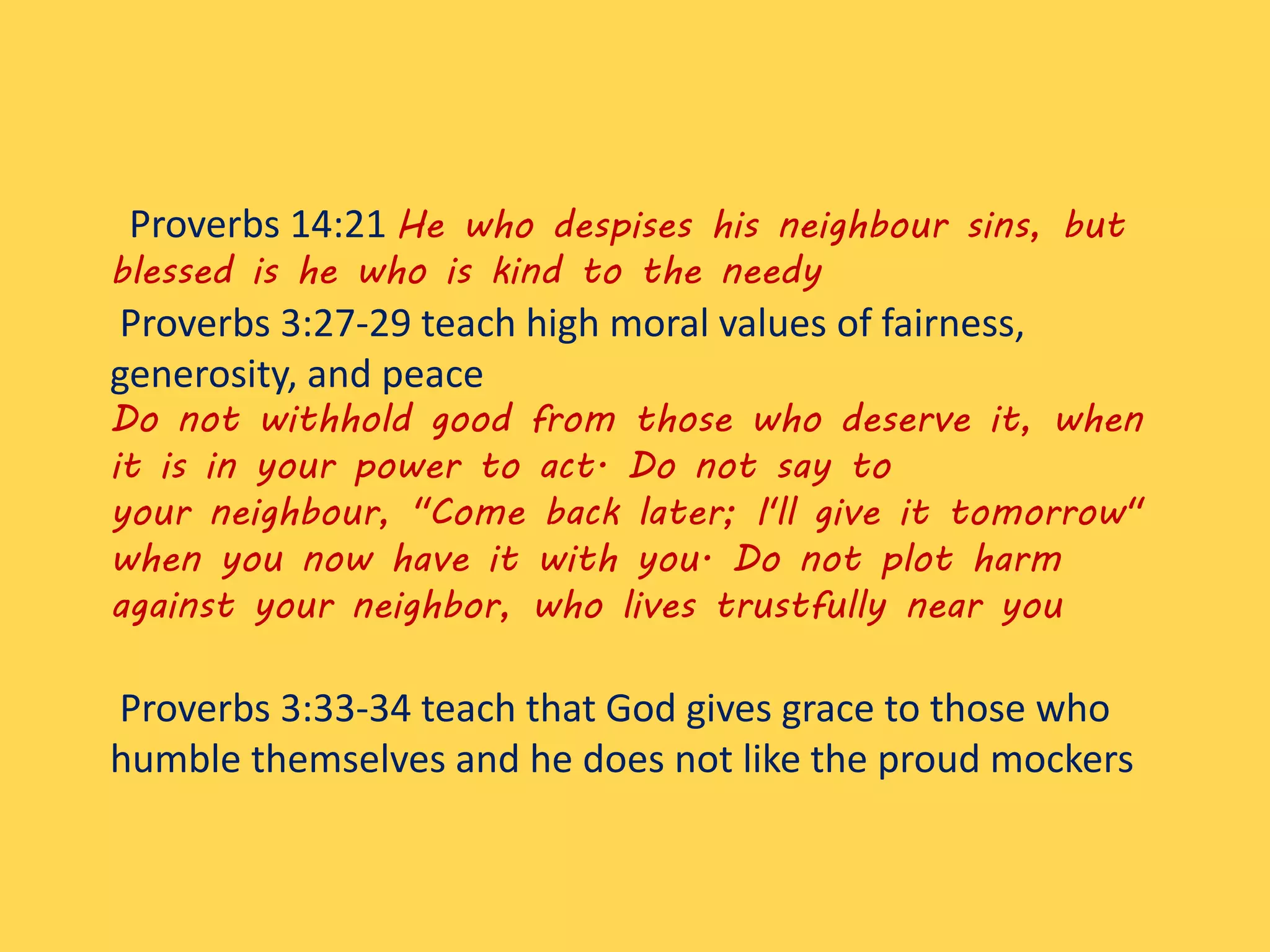 Proverbs 14:21 He who despises his neighbour sins, but
blessed is he who is kind to the needy
Proverbs 3:27-29 teach high moral values of fairness,
generosity, and peace
Do not withhold good from those who deserve it, when
it is in your power to act. Do not say to
your neighbour, "Come back later; I'll give it tomorrow"
when you now have it with you. Do not plot harm
against your neighbor, who lives trustfully near you
Proverbs 3:33-34 teach that God gives grace to those who
humble themselves and he does not like the proud mockers
 