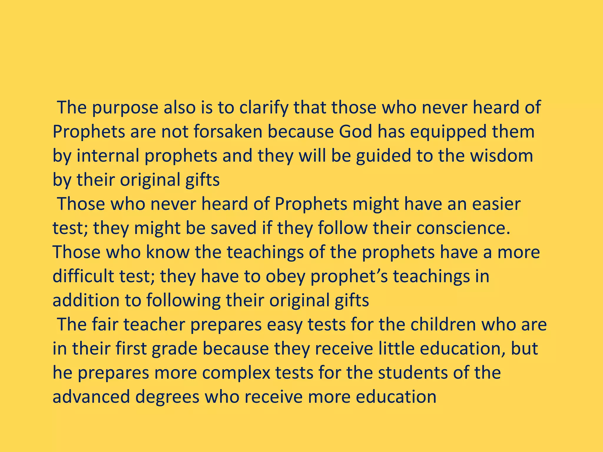 The purpose also is to clarify that those who never heard of
Prophets are not forsaken because God has equipped them
by internal prophets and they will be guided to the wisdom
by their original gifts
Those who never heard of Prophets might have an easier
test; they might be saved if they follow their conscience.
Those who know the teachings of the prophets have a more
difficult test; they have to obey prophet’s teachings in
addition to following their original gifts
The fair teacher prepares easy tests for the children who are
in their first grade because they receive little education, but
he prepares more complex tests for the students of the
advanced degrees who receive more education
 