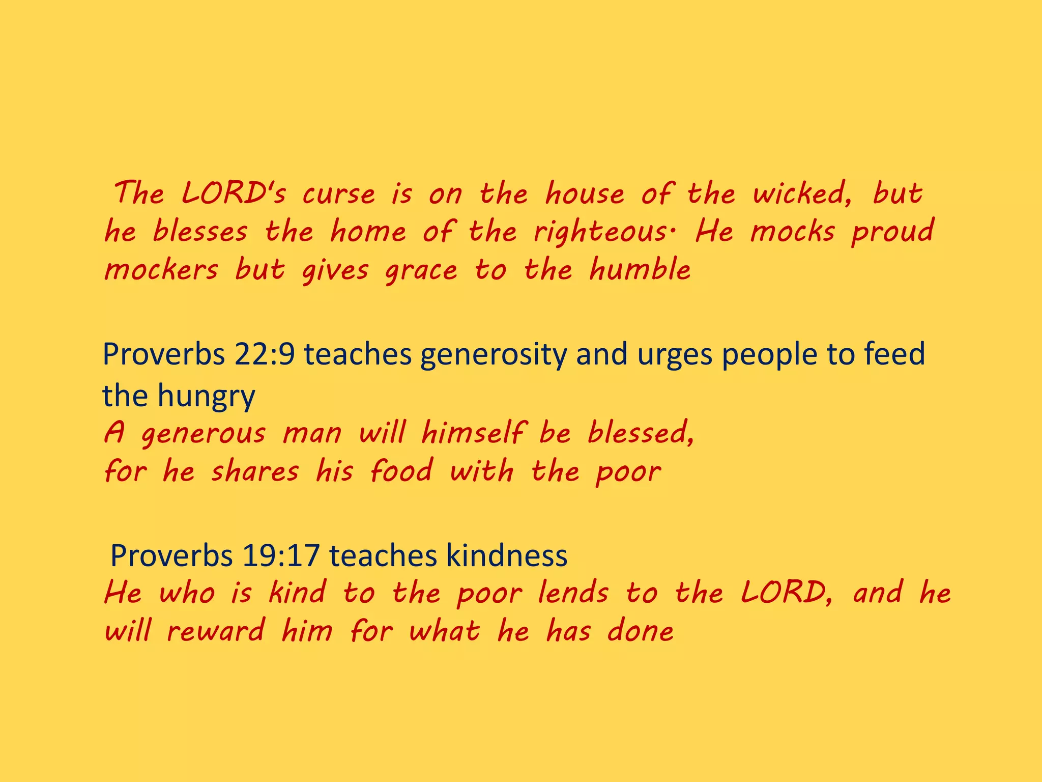The LORD's curse is on the house of the wicked, but
he blesses the home of the righteous. He mocks proud
mockers but gives grace to the humble
Proverbs 22:9 teaches generosity and urges people to feed
the hungry
A generous man will himself be blessed,
for he shares his food with the poor
Proverbs 19:17 teaches kindness
He who is kind to the poor lends to the LORD, and he
will reward him for what he has done
 