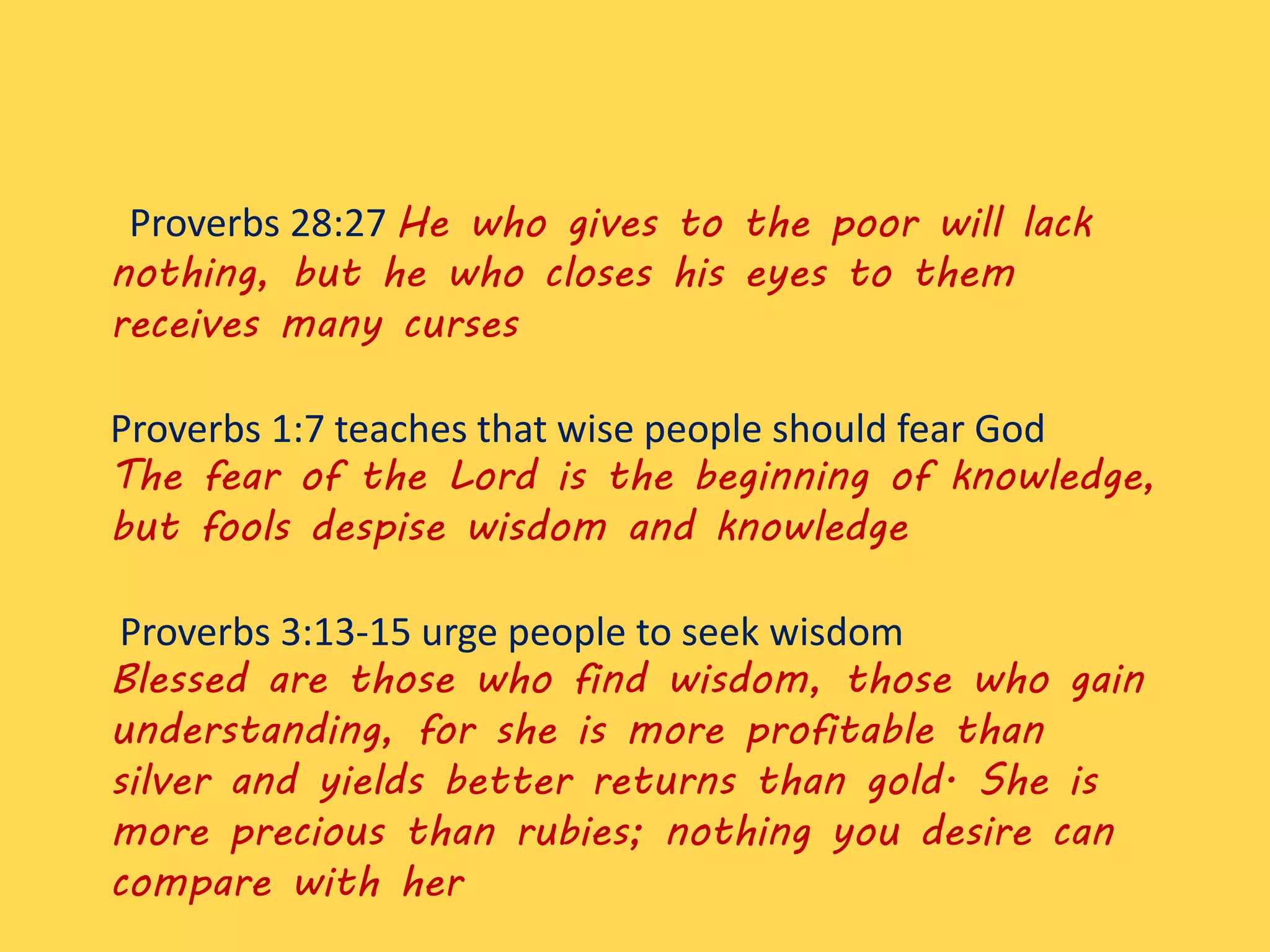 Proverbs 28:27 He who gives to the poor will lack
nothing, but he who closes his eyes to them
receives many curses
Proverbs 1:7 teaches that wise people should fear God
The fear of the Lord is the beginning of knowledge,
but fools despise wisdom and knowledge
Proverbs 3:13-15 urge people to seek wisdom
Blessed are those who find wisdom, those who gain
understanding, for she is more profitable than
silver and yields better returns than gold. She is
more precious than rubies; nothing you desire can
compare with her
 