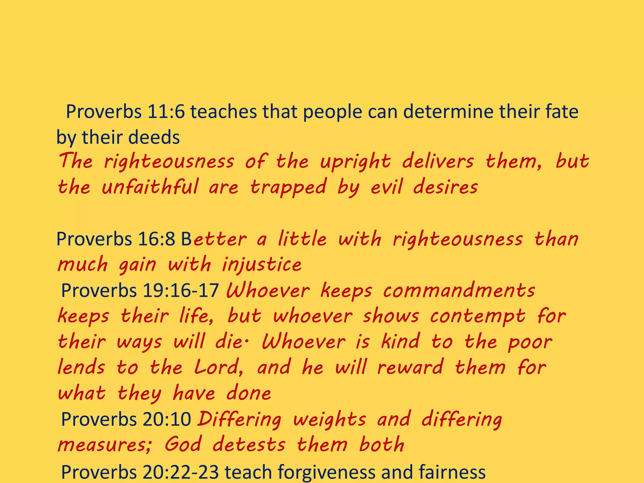 Proverbs 11:6 teaches that people can determine their fate
by their deeds
The righteousness of the upright delivers them, but
the unfaithful are trapped by evil desires
Proverbs 16:8 Better a little with righteousness than
much gain with injustice
Proverbs 19:16-17 Whoever keeps commandments
keeps their life, but whoever shows contempt for
their ways will die. Whoever is kind to the poor
lends to the Lord, and he will reward them for
what they have done
Proverbs 20:10 Differing weights and differing
measures; God detests them both
Proverbs 20:22-23 teach forgiveness and fairness
 