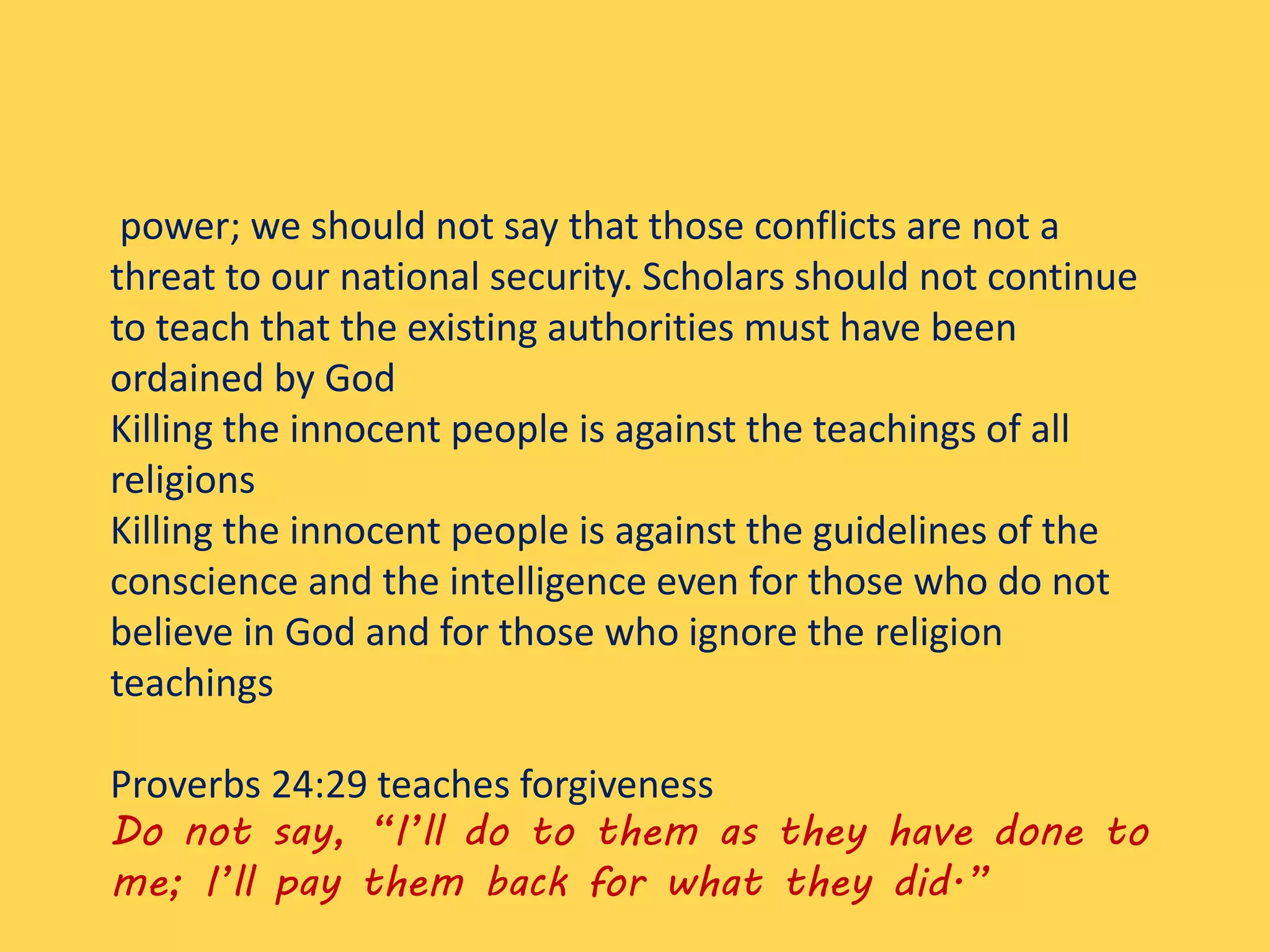 power; we should not say that those conflicts are not a
threat to our national security. Scholars should not continue
to teach that the existing authorities must have been
ordained by God
Killing the innocent people is against the teachings of all
religions
Killing the innocent people is against the guidelines of the
conscience and the intelligence even for those who do not
believe in God and for those who ignore the religion
teachings
Proverbs 24:29 teaches forgiveness
Do not say, “I’ll do to them as they have done to
me; I’ll pay them back for what they did.”
 