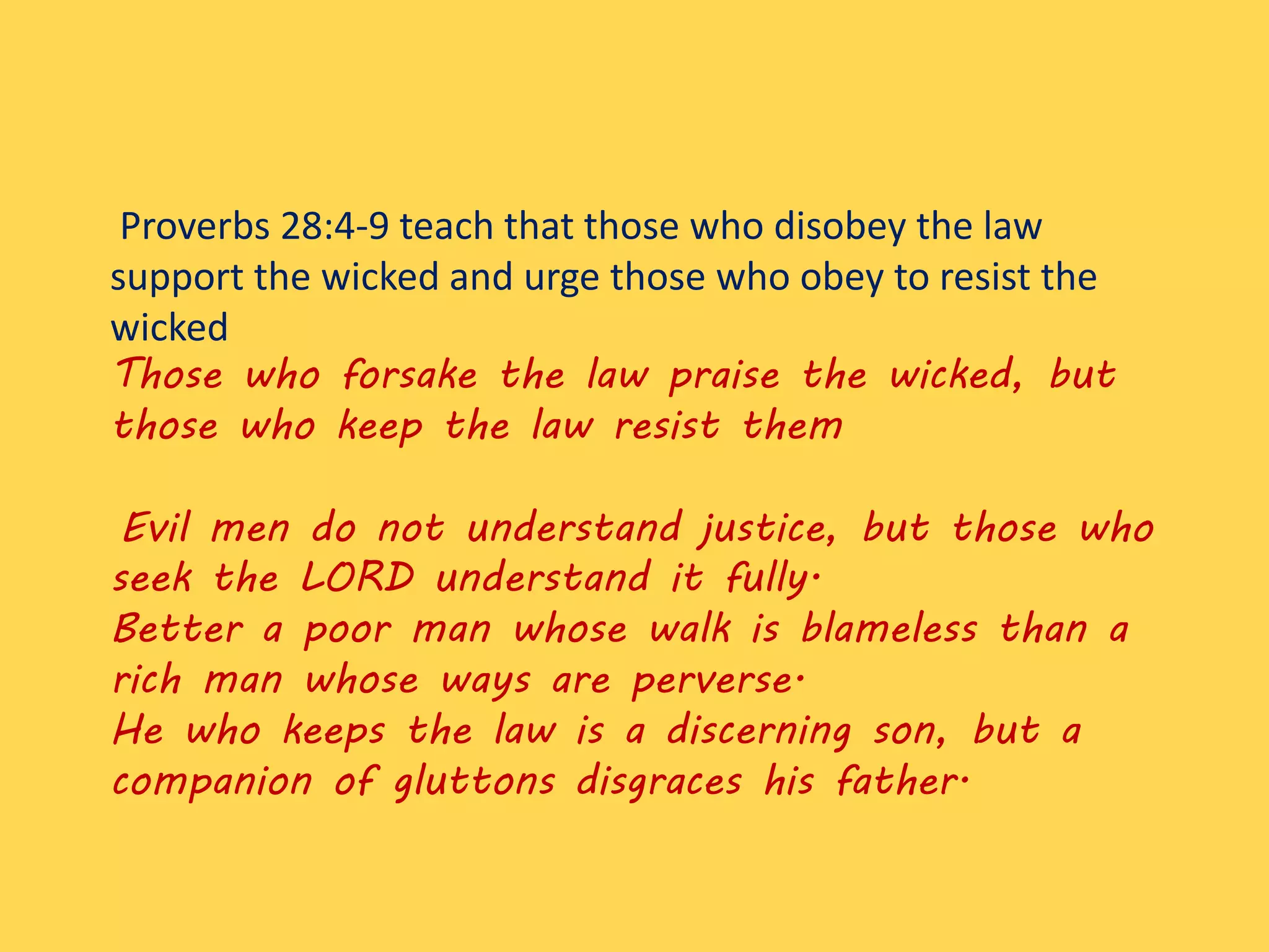 Proverbs 28:4-9 teach that those who disobey the law
support the wicked and urge those who obey to resist the
wicked
Those who forsake the law praise the wicked, but
those who keep the law resist them
Evil men do not understand justice, but those who
seek the LORD understand it fully.
Better a poor man whose walk is blameless than a
rich man whose ways are perverse.
He who keeps the law is a discerning son, but a
companion of gluttons disgraces his father.
 