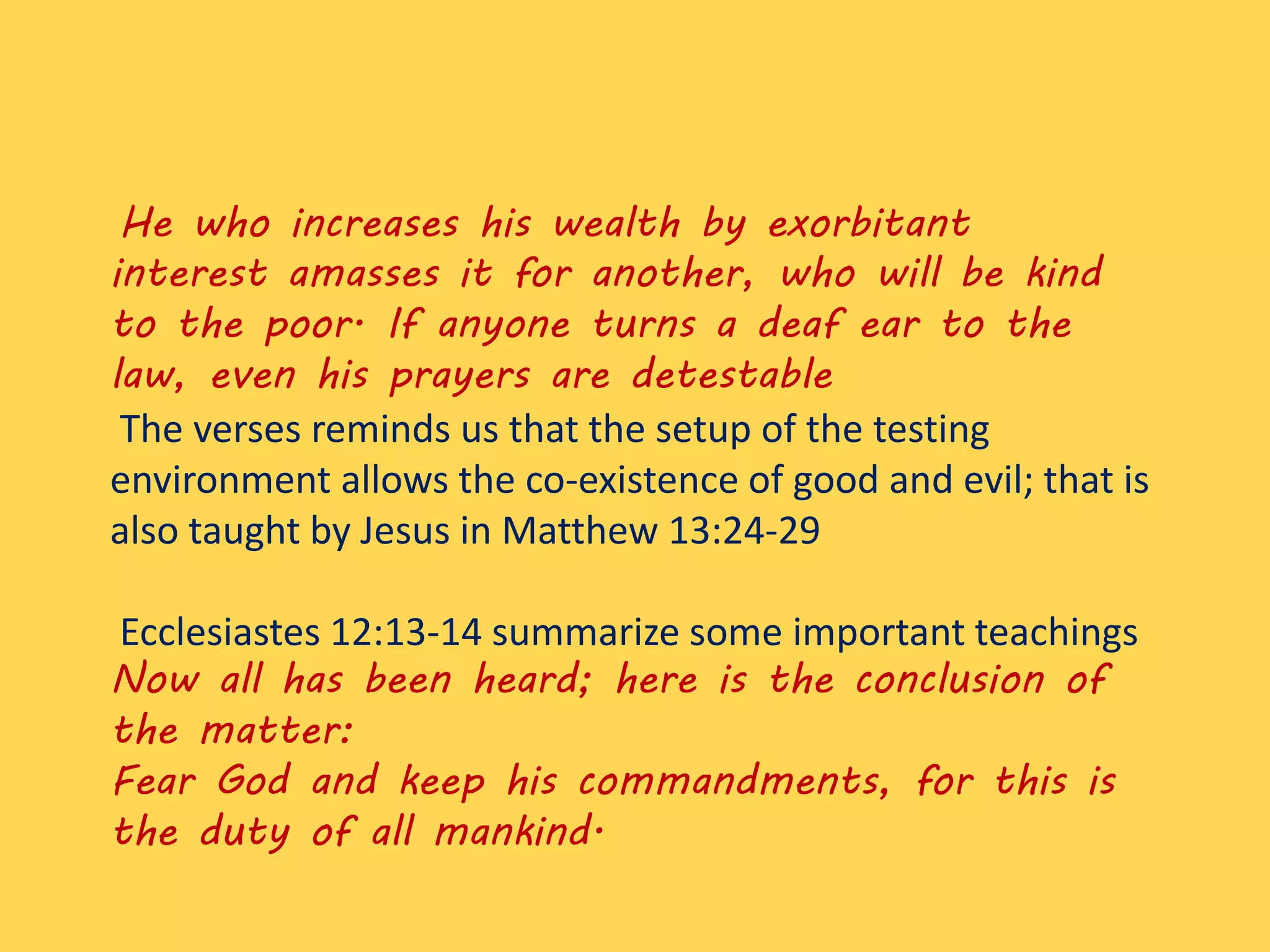 He who increases his wealth by exorbitant
interest amasses it for another, who will be kind
to the poor. If anyone turns a deaf ear to the
law, even his prayers are detestable
The verses reminds us that the setup of the testing
environment allows the co-existence of good and evil; that is
also taught by Jesus in Matthew 13:24-29
Ecclesiastes 12:13-14 summarize some important teachings
Now all has been heard; here is the conclusion of
the matter:
Fear God and keep his commandments, for this is
the duty of all mankind.
 