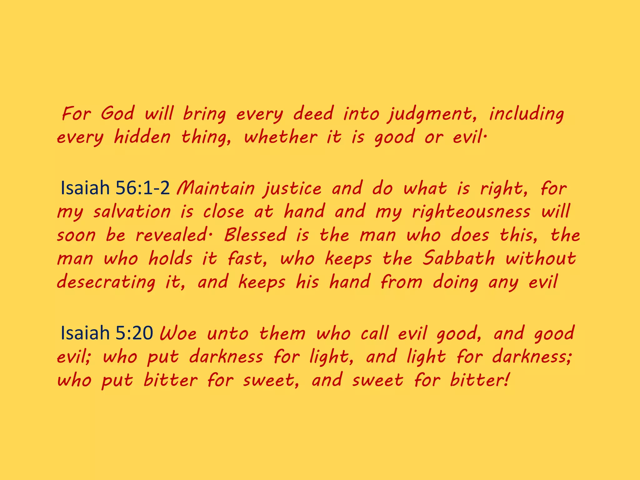 For God will bring every deed into judgment, including
every hidden thing, whether it is good or evil.
Isaiah 56:1-2 Maintain justice and do what is right, for
my salvation is close at hand and my righteousness will
soon be revealed. Blessed is the man who does this, the
man who holds it fast, who keeps the Sabbath without
desecrating it, and keeps his hand from doing any evil
Isaiah 5:20 Woe unto them who call evil good, and good
evil; who put darkness for light, and light for darkness;
who put bitter for sweet, and sweet for bitter!
 