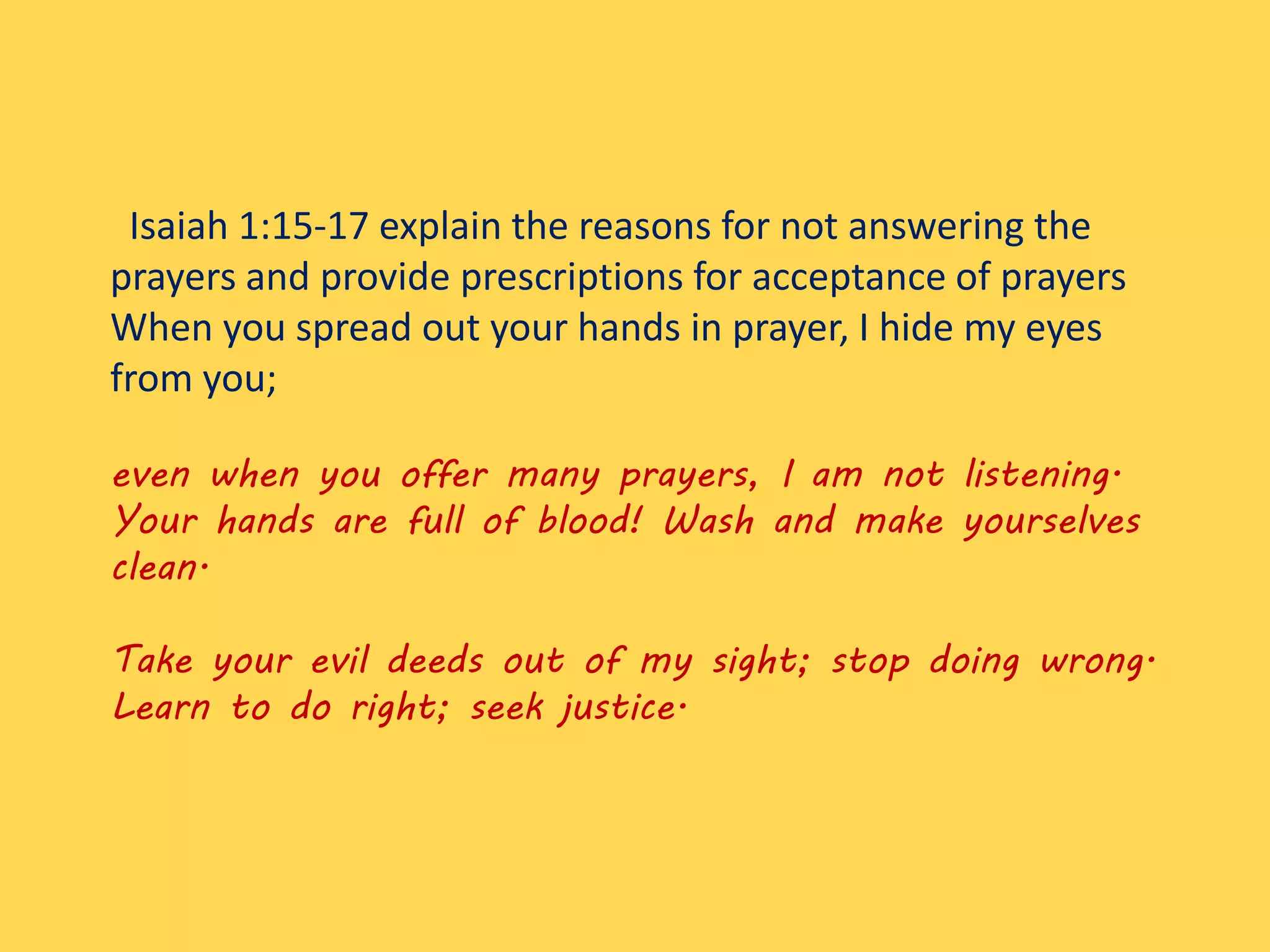 Isaiah 1:15-17 explain the reasons for not answering the
prayers and provide prescriptions for acceptance of prayers
When you spread out your hands in prayer, I hide my eyes
from you;
even when you offer many prayers, I am not listening.
Your hands are full of blood! Wash and make yourselves
clean.
Take your evil deeds out of my sight; stop doing wrong.
Learn to do right; seek justice.
 