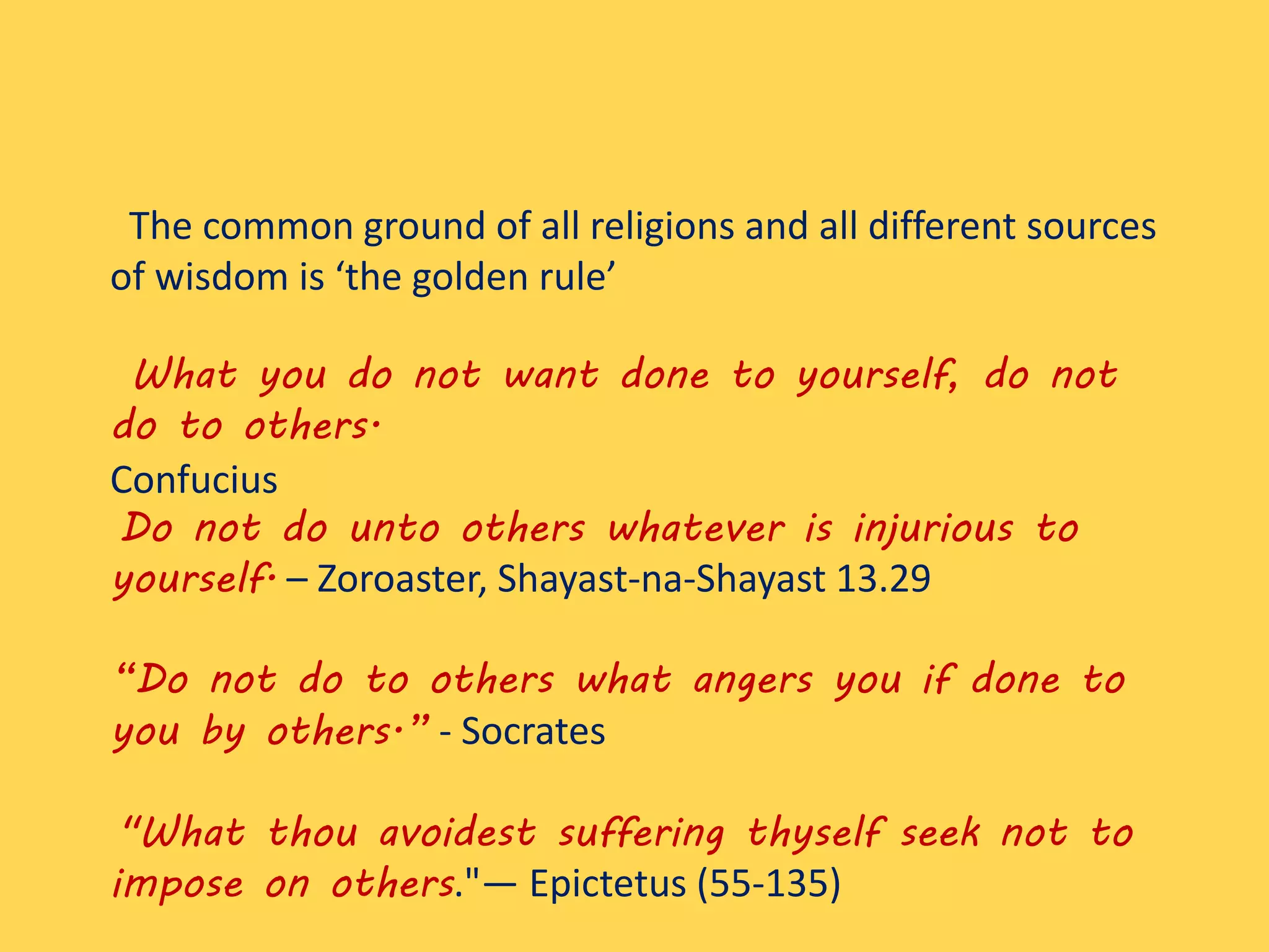 The common ground of all religions and all different sources
of wisdom is ‘the golden rule’
What you do not want done to yourself, do not
do to others.
Confucius
Do not do unto others whatever is injurious to
yourself. – Zoroaster, Shayast-na-Shayast 13.29
“Do not do to others what angers you if done to
you by others.” - Socrates
"What thou avoidest suffering thyself seek not to
impose on others."— Epictetus (55-135)
 
