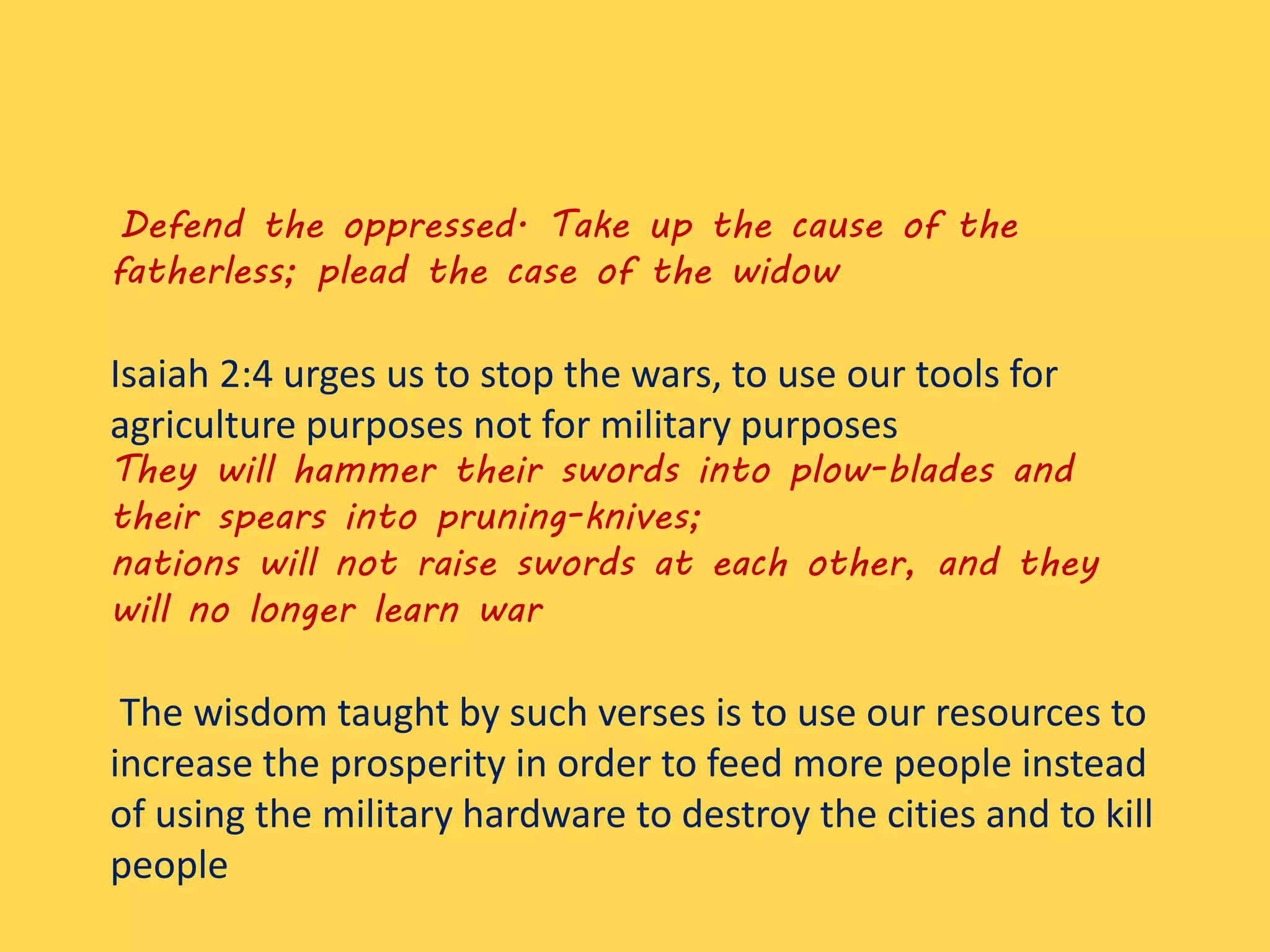 Defend the oppressed. Take up the cause of the
fatherless; plead the case of the widow
Isaiah 2:4 urges us to stop the wars, to use our tools for
agriculture purposes not for military purposes
They will hammer their swords into plow-blades and
their spears into pruning-knives;
nations will not raise swords at each other, and they
will no longer learn war
The wisdom taught by such verses is to use our resources to
increase the prosperity in order to feed more people instead
of using the military hardware to destroy the cities and to kill
people
 