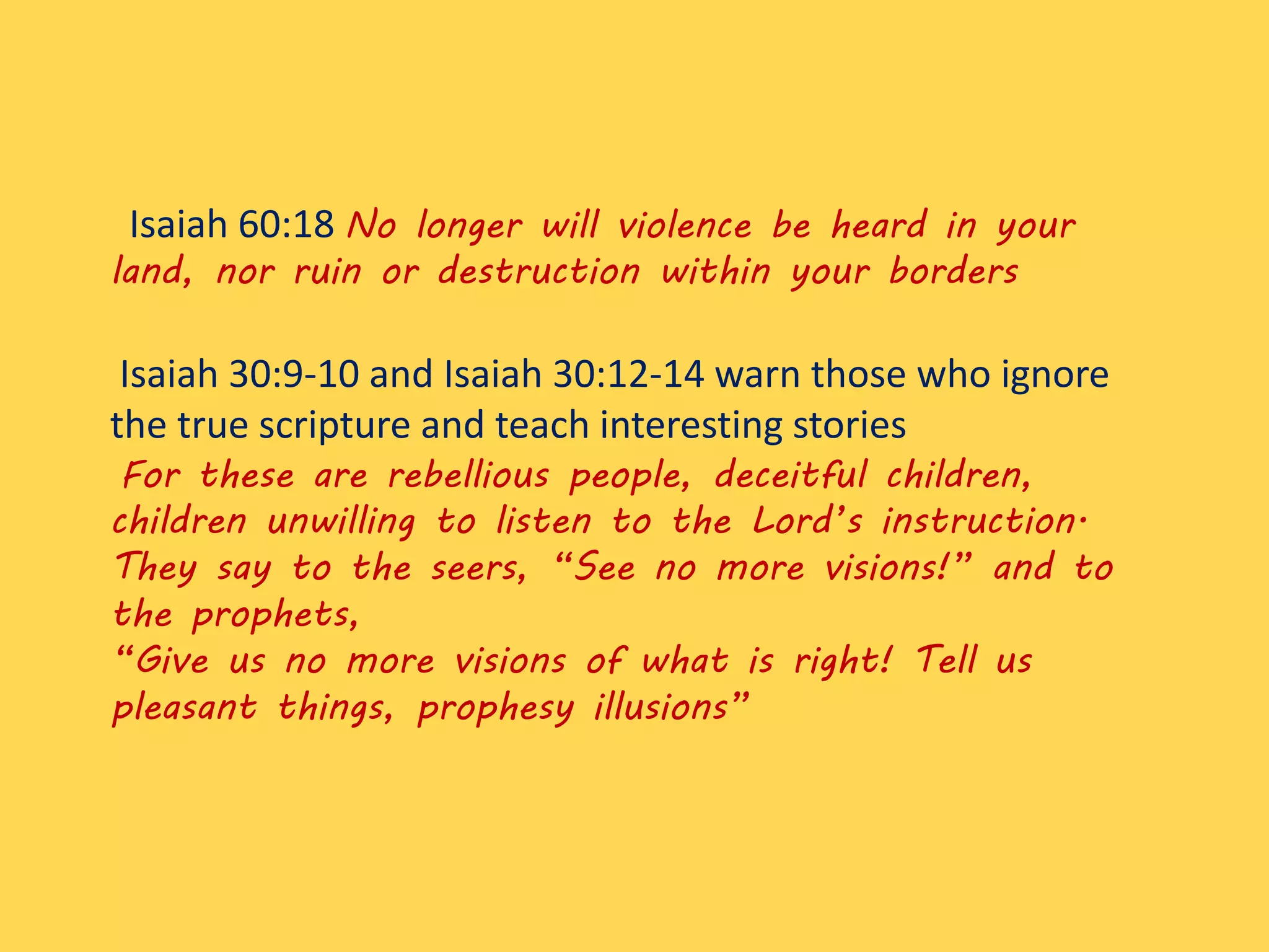 Isaiah 60:18 No longer will violence be heard in your
land, nor ruin or destruction within your borders
Isaiah 30:9-10 and Isaiah 30:12-14 warn those who ignore
the true scripture and teach interesting stories
For these are rebellious people, deceitful children,
children unwilling to listen to the Lord’s instruction.
They say to the seers, “See no more visions!” and to
the prophets,
“Give us no more visions of what is right! Tell us
pleasant things, prophesy illusions”
 
