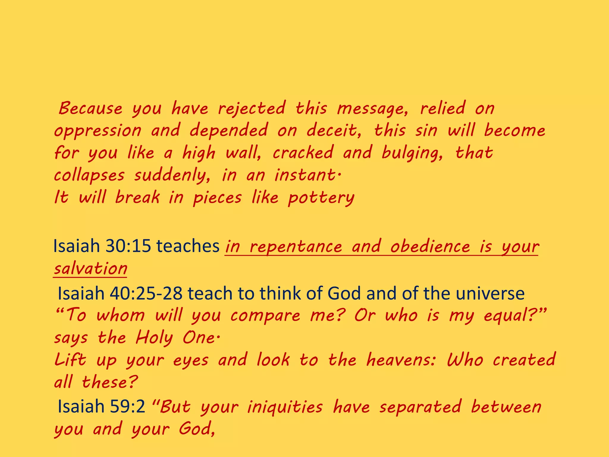 Because you have rejected this message, relied on
oppression and depended on deceit, this sin will become
for you like a high wall, cracked and bulging, that
collapses suddenly, in an instant.
It will break in pieces like pottery
Isaiah 30:15 teaches in repentance and obedience is your
salvation
Isaiah 40:25-28 teach to think of God and of the universe
“To whom will you compare me? Or who is my equal?”
says the Holy One.
Lift up your eyes and look to the heavens: Who created
all these?
Isaiah 59:2 "But your iniquities have separated between
you and your God,
 