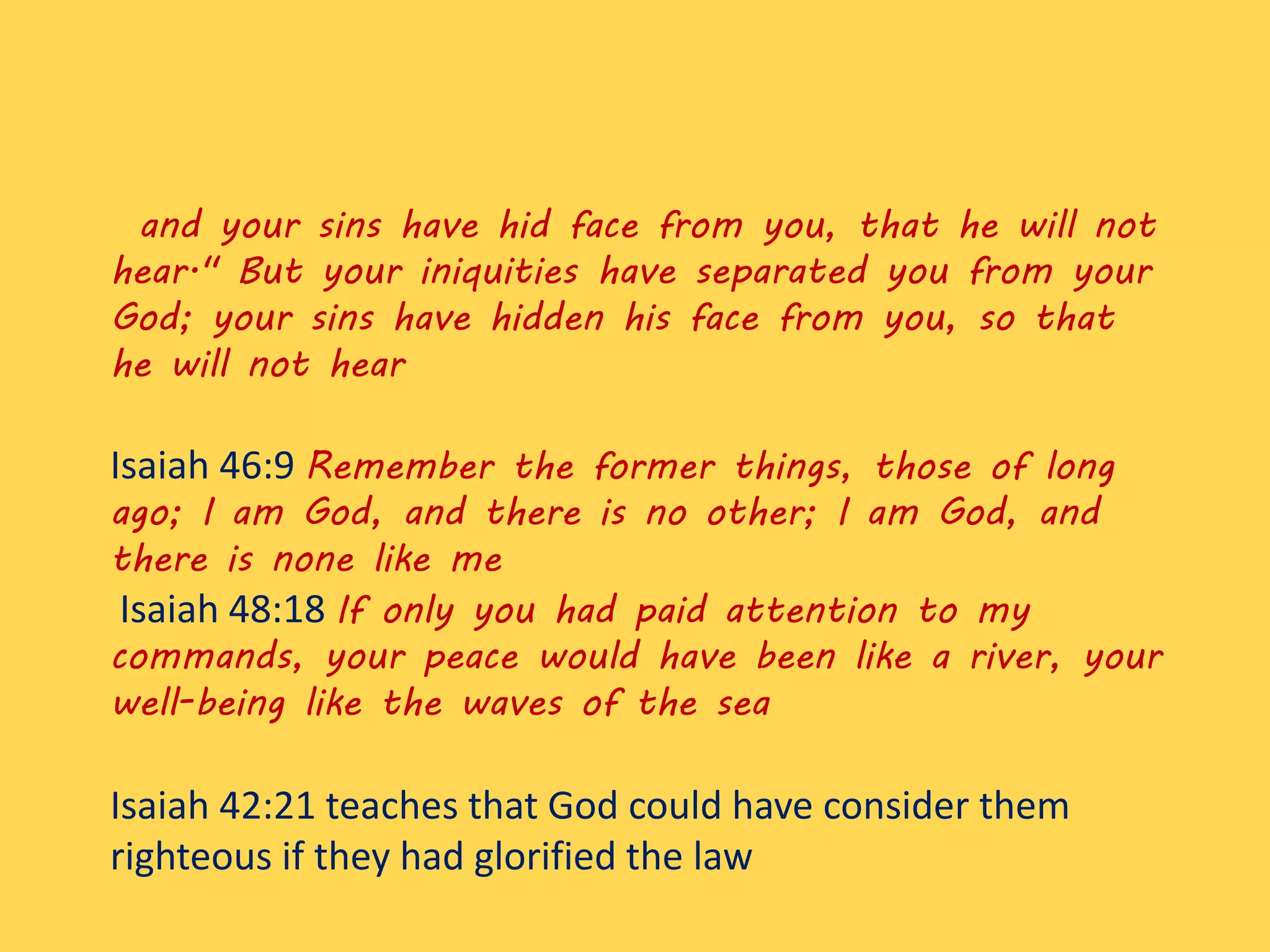 and your sins have hid face from you, that he will not
hear." But your iniquities have separated you from your
God; your sins have hidden his face from you, so that
he will not hear
Isaiah 46:9 Remember the former things, those of long
ago; I am God, and there is no other; I am God, and
there is none like me
Isaiah 48:18 If only you had paid attention to my
commands, your peace would have been like a river, your
well-being like the waves of the sea
Isaiah 42:21 teaches that God could have consider them
righteous if they had glorified the law
 