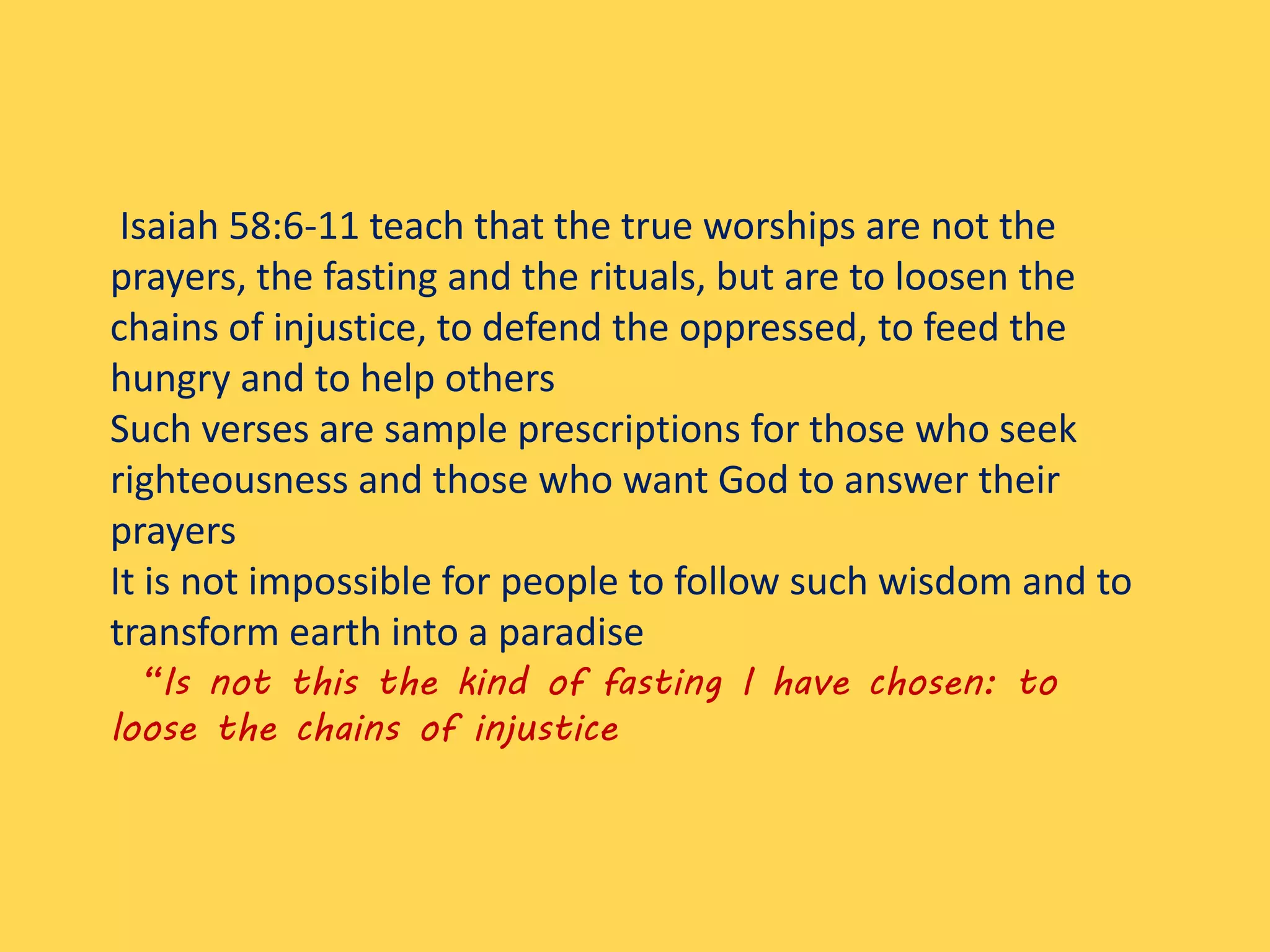 Isaiah 58:6-11 teach that the true worships are not the
prayers, the fasting and the rituals, but are to loosen the
chains of injustice, to defend the oppressed, to feed the
hungry and to help others
Such verses are sample prescriptions for those who seek
righteousness and those who want God to answer their
prayers
It is not impossible for people to follow such wisdom and to
transform earth into a paradise
“Is not this the kind of fasting I have chosen: to
loose the chains of injustice
 